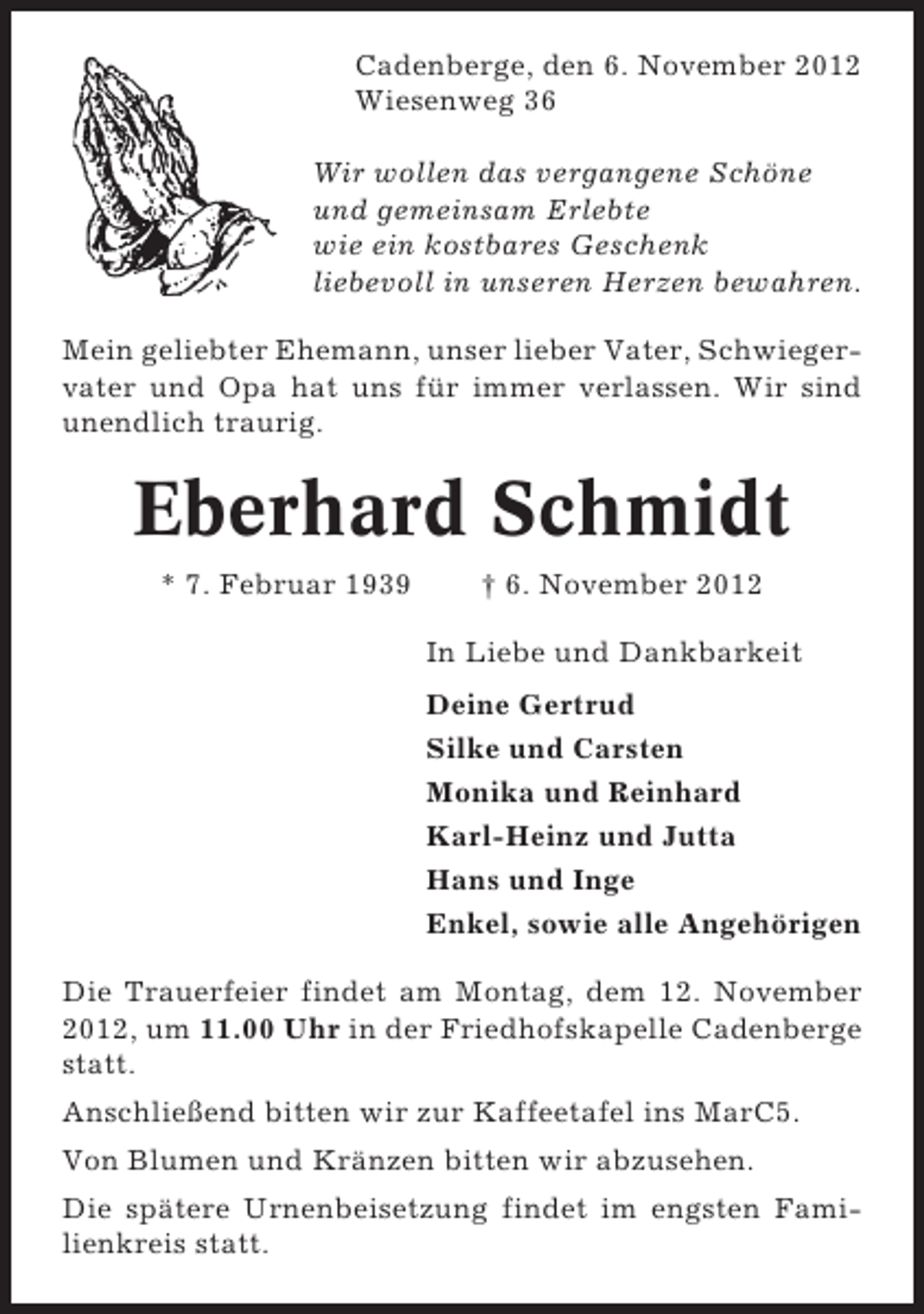 <p>Cadenberge, den 6. November 2012<br />Wiesenweg 36<br />Wir wollen das vergangene Schöne<br />und gemeinsam Erlebte<br />wie ein kostbares Geschenk<br />liebevoll in unseren Herzen bewahren.<br />Mein geliebter Ehemann, unser lieber Vater, Schwiegervater und Opa hat uns für immer verlassen. Wir sind<br />unendlich traurig.</p><p>Eberhard Schmidt<br />* 7. Februar 1939</p><p>† 6. November 2012<br />In Liebe und Dankbarkeit<br />Deine Gertrud<br />Silke und Carsten<br />Monika und Reinhard<br />Karl-Heinz und Jutta<br />Hans und Inge<br />Enkel, sowie alle Angehörigen</p><p>Die Trauerfeier findet am Montag, dem 12. November<br />2012, um 11.00 Uhr in der Friedhofskapelle Cadenberge<br />statt.<br />Anschließend bitten wir zur Kaffeetafel ins MarC5.<br />Von Blumen und Kränzen bitten wir abzusehen.<br />Die spätere Urnenbeisetzung findet im engsten Familienkreis statt.</p>