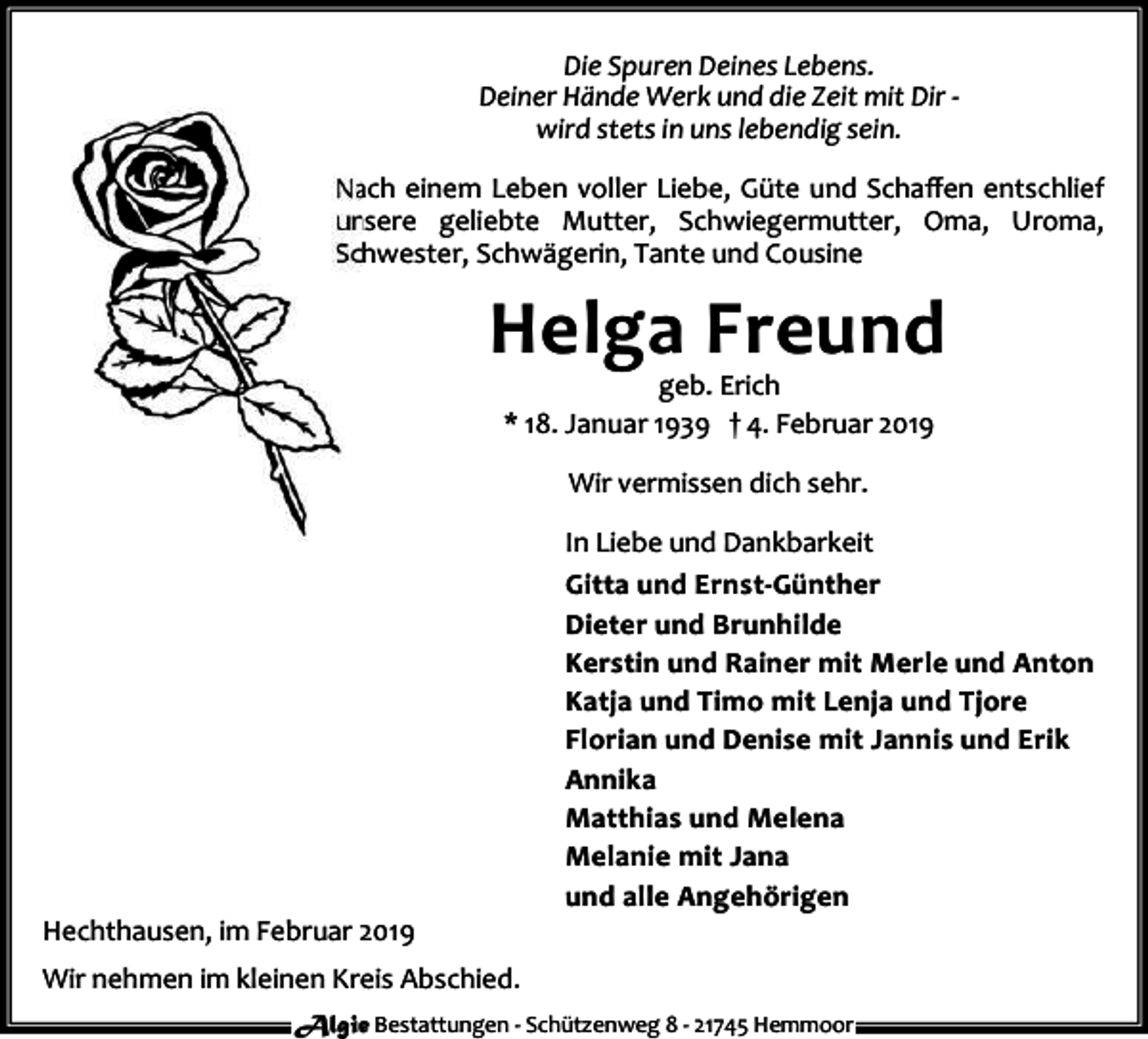 <p>Die Spuren Deines Lebens.<br />Deiner Hände Werk und die Zeit mit Dir wird stets in uns lebendig sein.<br />Nach einem Leben voller Liebe, Güte und Schaﬀen entschlief<br />unsere geliebte Mutter, Schwiegermutter, Oma, Uroma,<br />Schwester, Schwägerin, Tante und Cousine</p><p>Helga Freund<br />geb. Erich<br />* 18. Januar 1939 † 4. Februar 2019<br />Wir vermissen dich sehr.</p><p>Hechthausen, im Februar 2019</p><p>In Liebe und Dankbarkeit<br />Gitta und Ernst-Günther<br />Dieter und Brunhilde<br />Kerstin und Rainer mit Merle und Anton<br />Katja und Timo mit Lenja und Tjore<br />Florian und Denise mit Jannis und Erik<br />Annika<br />Matthias und Melena<br />Melanie mit Jana<br />und alle Angehörigen</p><p>Wir nehmen im kleinen Kreis Abschied.<br />Algie Bestattungen - Schützenweg 8 - 21745 Hemmoor</p>