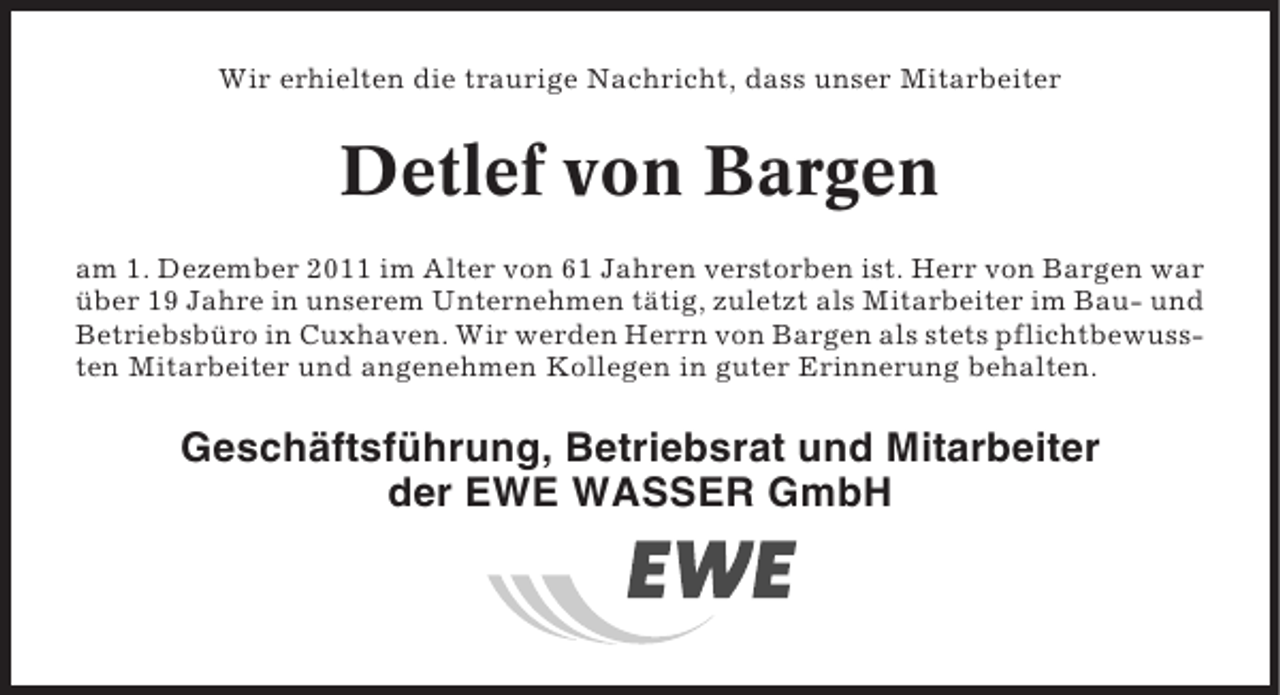 <p>Wir erhielten die traurige Nachricht, dass unser Mitarbeiter</p><p>Detlef von Bargen<br />am 1. Dezember 2011 im Alter von 61 Jahren verstorben ist. Herr von Bargen war<br />über 19 Jahre in unserem Unternehmen tätig, zuletzt als Mitarbeiter im Bau- und<br />Betriebsbüro in Cuxhaven. Wir werden Herrn von Bargen als stets pflichtbewussten Mitarbeiter und angenehmen Kollegen in guter Erinnerung behalten.</p><p>Geschäftsführung, Betriebsrat und Mitarbeiter<br />der EWE WASSER GmbH</p>