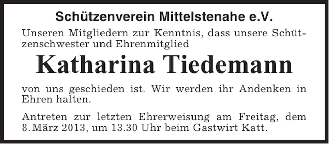 <p>Schützenverein Mittelstenahe e.V.<br />Unseren Mitgliedern zur Kenntnis, dass unsere Schützenschwester und Ehrenmitglied</p><p>Katharina Tiedemann<br />von uns geschieden ist. Wir werden ihr Andenken in<br />Ehren halten.<br />Antreten zur letzten Ehrerweisung am Freitag, dem<br />8. März 2013, um 13.30 Uhr beim Gastwirt Katt.</p>