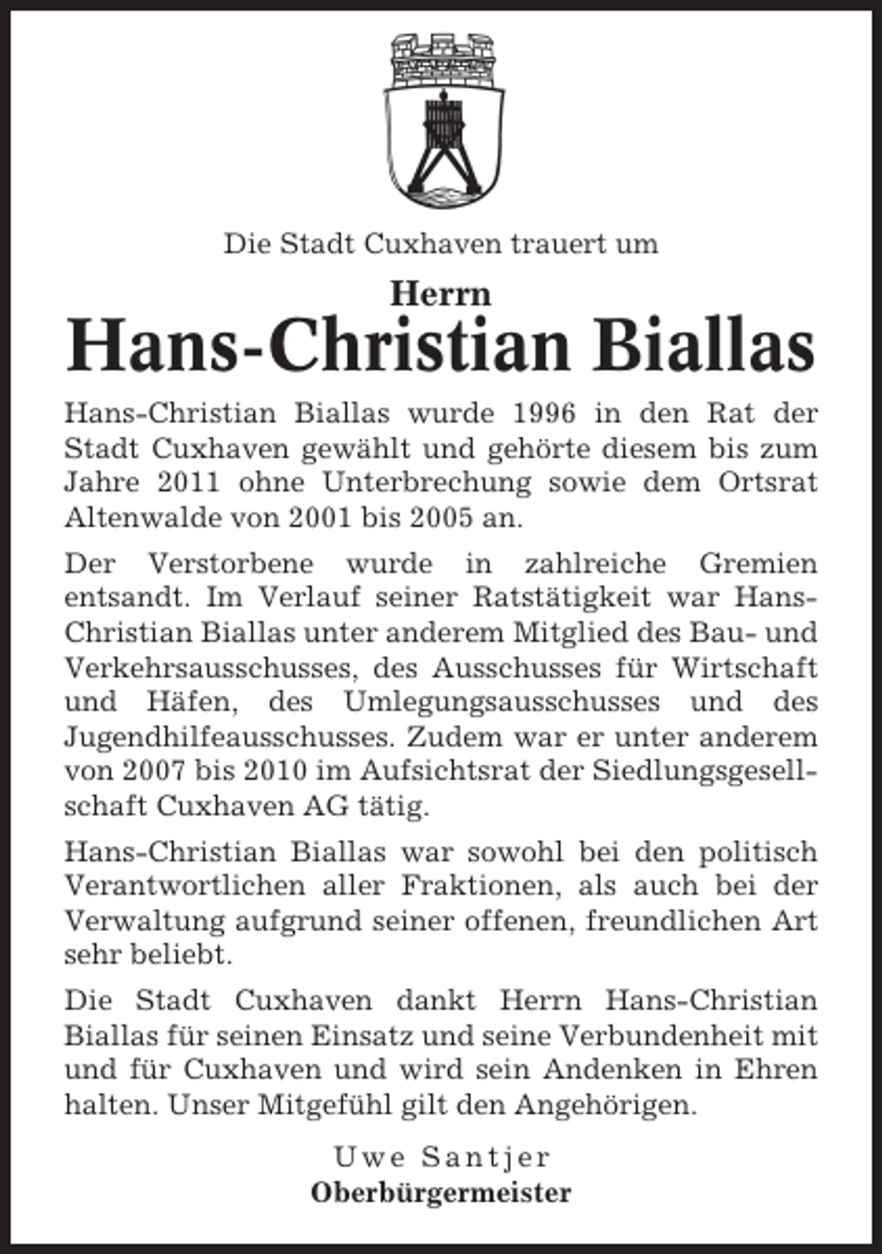 <p>Die Stadt Cuxhaven trauert um</p><p>Herrn</p><p>Hans-Christian Biallas<br />Hans-Christian Biallas wurde 1996 in den Rat der<br />Stadt Cuxhaven gewählt und gehörte diesem bis zum<br />Jahre 2011 ohne Unterbrechung sowie dem Ortsrat<br />Altenwalde von 2001 bis 2005 an.<br />Der Verstorbene wurde in zahlreiche Gremien<br />entsandt. Im Verlauf seiner Ratstätigkeit war HansChristian Biallas unter anderem Mitglied des Bau- und<br />Verkehrsausschusses, des Ausschusses für Wirtschaft<br />und Häfen, des Umlegungsausschusses und des<br />Jugendhilfeausschusses. Zudem war er unter anderem<br />von 2007 bis 2010 im Aufsichtsrat der Siedlungsgesellschaft Cuxhaven AG tätig.<br />Hans-Christian Biallas war sowohl bei den politisch<br />Verantwortlichen aller Fraktionen, als auch bei der<br />Verwaltung aufgrund seiner offenen, freundlichen Art<br />sehr beliebt.<br />Die Stadt Cuxhaven dankt Herrn Hans-Christian<br />Biallas für seinen Einsatz und seine Verbundenheit mit<br />und für Cuxhaven und wird sein Andenken in Ehren<br />halten. Unser Mitgefühl gilt den Angehörigen.<br />Uwe Santjer<br />Oberbürgermeister</p>