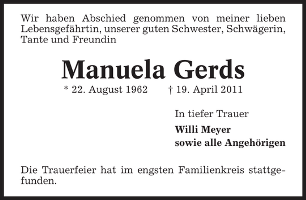 <p>Wir haben Abschied genommen von meiner lieben Lebensgefährtin, unserer guten Schwester, Schwägerin, Tante und Freundin</p><p>Manuela Gerds<br />* 22. August 1962 † 19. April 2011 In tiefer Trauer Willi Meyer sowie alle Angehörigen Die Trauerfeier hat im engsten Familienkreis stattgefunden.</p>