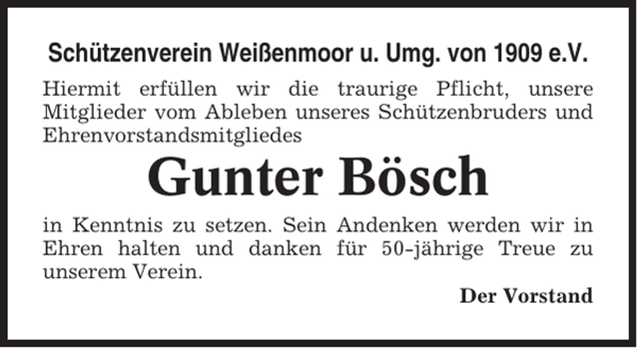 <p>Schützenverein Weißenmoor u. Umg. von 1909 e.V.<br />Hiermit erfüllen wir die traurige Pflicht, unsere<br />Mitglieder vom Ableben unseres Schützenbruders und<br />Ehrenvorstandsmitgliedes</p><p>Gunter Bösch<br />in Kenntnis zu setzen. Sein Andenken werden wir in<br />Ehren halten und danken für 50-jährige Treue zu<br />unserem Verein.<br />Der Vorstand</p>