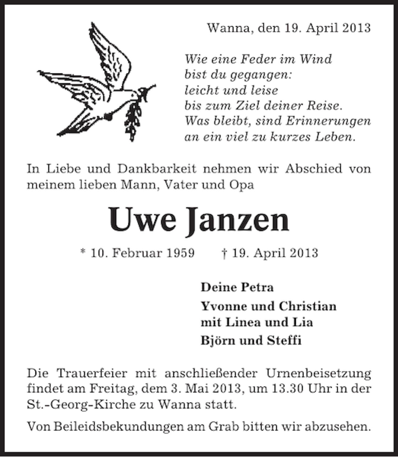<p>Wanna, den 19. April 2013<br />Wie eine Feder im Wind<br />bist du gegangen:<br />leicht und leise<br />bis zum Ziel deiner Reise.<br />Was bleibt, sind Erinnerungen<br />an ein viel zu kurzes Leben.<br />In Liebe und Dankbarkeit nehmen wir Abschied von<br />meinem lieben Mann, Vater und Opa</p>
<p>Uwe Janzen<br />* 10. Februar 1959</p>
<p>† 19. April 2013<br />Deine Petra<br />Yvonne und Christian<br />mit Linea und Lia<br />Björn und Steffi</p>
<p>Die Trauerfeier mit anschließender Urnenbeisetzung<br />findet am Freitag, dem 3. Mai 2013, um 13.30 Uhr in der<br />St.-Georg-Kirche zu Wanna statt.<br />Von Beileidsbekundungen am Grab bitten wir abzusehen.</p>