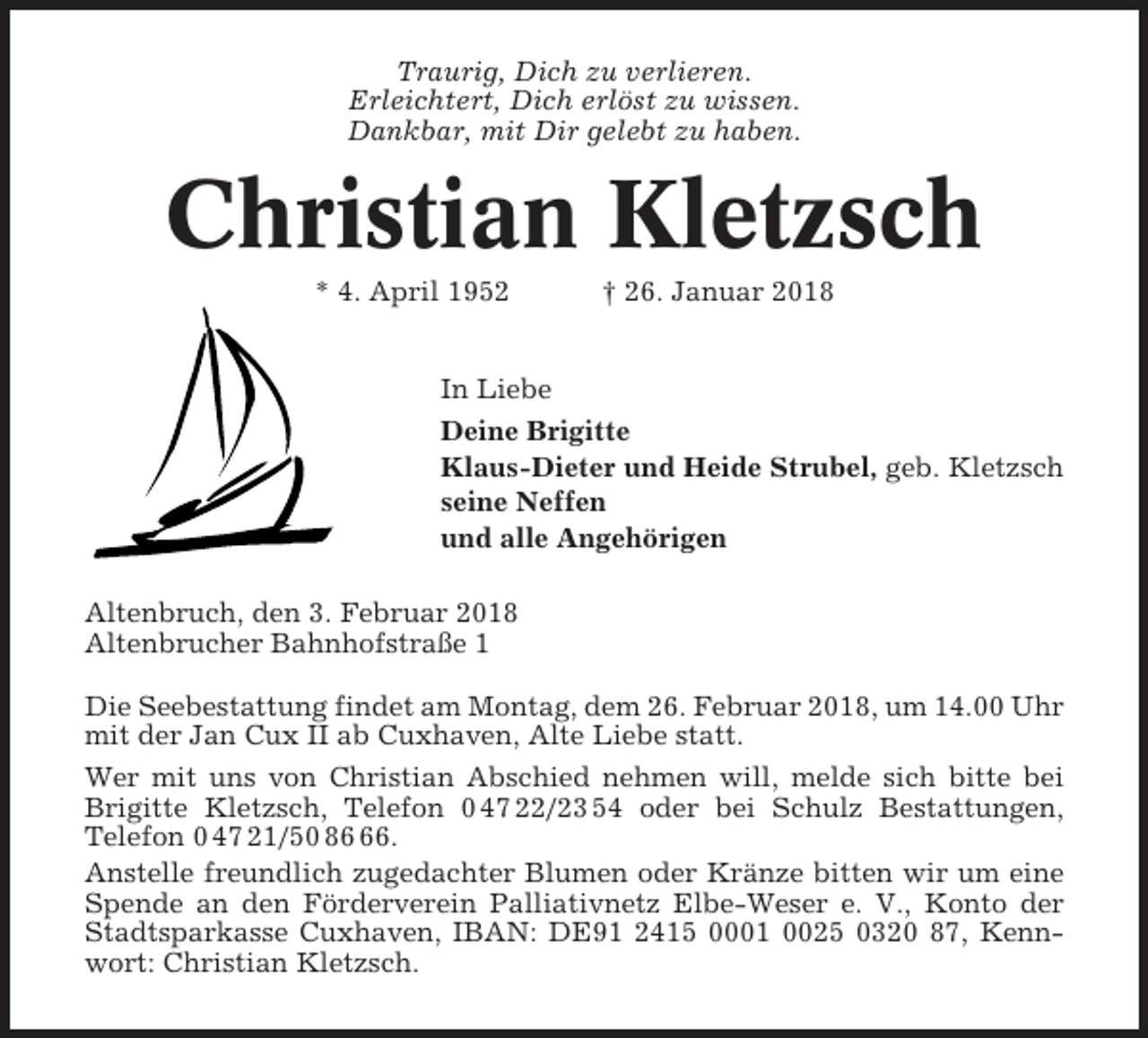 <p>Traurig, Dich zu verlieren.<br />Erleichtert, Dich erlöst zu wissen.<br />Dankbar, mit Dir gelebt zu haben.</p><p>Christian Kletzsch<br />* 4. April 1952</p><p>† 26. Januar 2018</p><p>In Liebe<br />Deine Brigitte<br />Klaus-Dieter und Heide Strubel, geb. Kletzsch<br />seine Neffen<br />und alle Angehörigen<br />Altenbruch, den 3. Februar 2018<br />Altenbrucher Bahnhofstraße 1<br />Die Seebestattung findet am Montag, dem 26. Februar 2018, um 14.00 Uhr<br />mit der Jan Cux II ab Cuxhaven, Alte Liebe statt.<br />Wer mit uns von Christian Abschied nehmen will, melde sich bitte bei<br />Brigitte Kletzsch, Telefon 0 47 22/23 54 oder bei Schulz Bestattungen,<br />Telefon 0 47 21/50 86.<br />Anstelle freundlich zugedachter Blumen oder Kränze bitten wir um eine<br />Spende an den Förderverein Palliativnetz Elbe-Weser e. V., Konto der<br />Stadtsparkasse Cuxhaven, IBAN: DE91 2415 0001 0025 0320 87, Kennwort: Christian Kletzsch.</p>