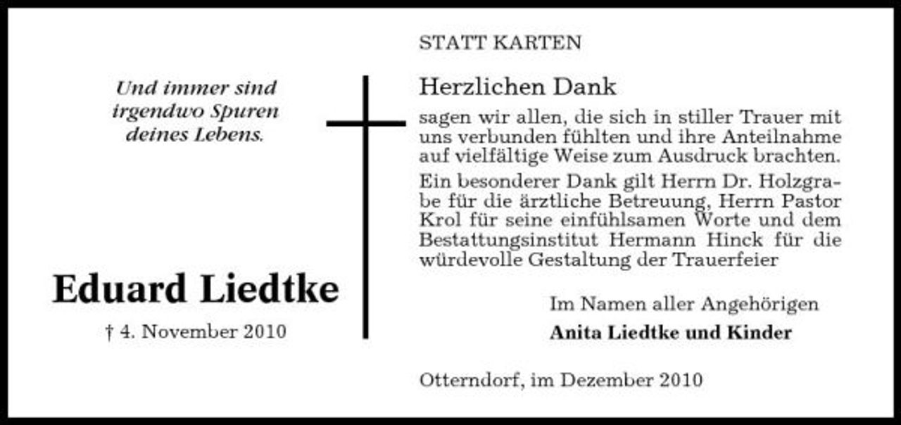 <p>STATT KARTEN</p><p>Und immer sind irgendwo Spuren deines Lebens.</p><p>Herzlichen Dank<br />sagen wir allen, die sich in stiller Trauer mit uns verbunden fühlten und ihre Anteilnahme auf vielfältige Weise zum Ausdruck brachten. Ein besonderer Dank gilt Herrn Dr. Holzgrabe für die ärztliche Betreuung, Herrn Pastor Krol für seine einfühlsamen Worte und dem Bestattungsinstitut Hermann Hinck für die würdevolle Gestaltung der Trauerfeier Im Namen aller Angehörigen Anita Liedtke und Kinder Otterndorf, im Dezember 2010</p><p>Eduard Liedtke<br />† 4. November 2010</p>