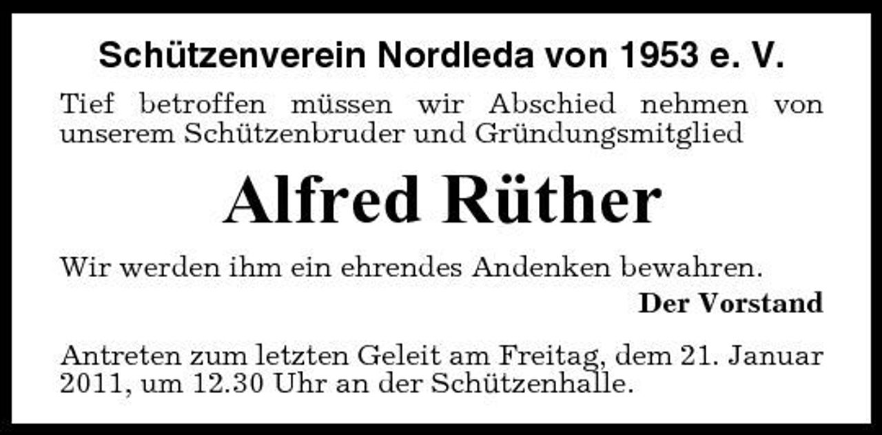 <p>Schützenverein Nordleda von 1953 e. V.<br />Tief betroffen müssen wir Abschied nehmen von unserem Schützenbruder und Gründungsmitglied</p><p>Alfred Rüther<br />Wir werden ihm ein ehrendes Andenken bewahren. Der Vorstand Antreten zum letzten Geleit am Freitag, dem 21. Januar 2011, um 12.30 Uhr an der Schützenhalle.</p>