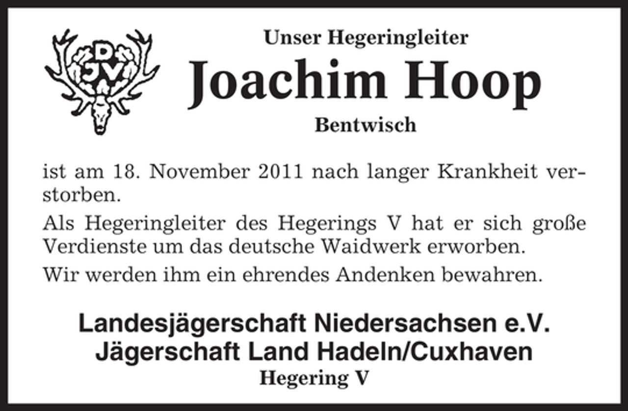 <p>Unser Hegeringleiter</p><p>Joachim Hoop<br />Bentwisch<br />ist am 18. November 2011 nach langer Krankheit verstorben.<br />Als Hegeringleiter des Hegerings V hat er sich große<br />Verdienste um das deutsche Waidwerk erworben.<br />Wir werden ihm ein ehrendes Andenken bewahren.</p><p>Landesjägerschaft Niedersachsen e.V.<br />Jägerschaft Land Hadeln/Cuxhaven<br />Hegering V</p>