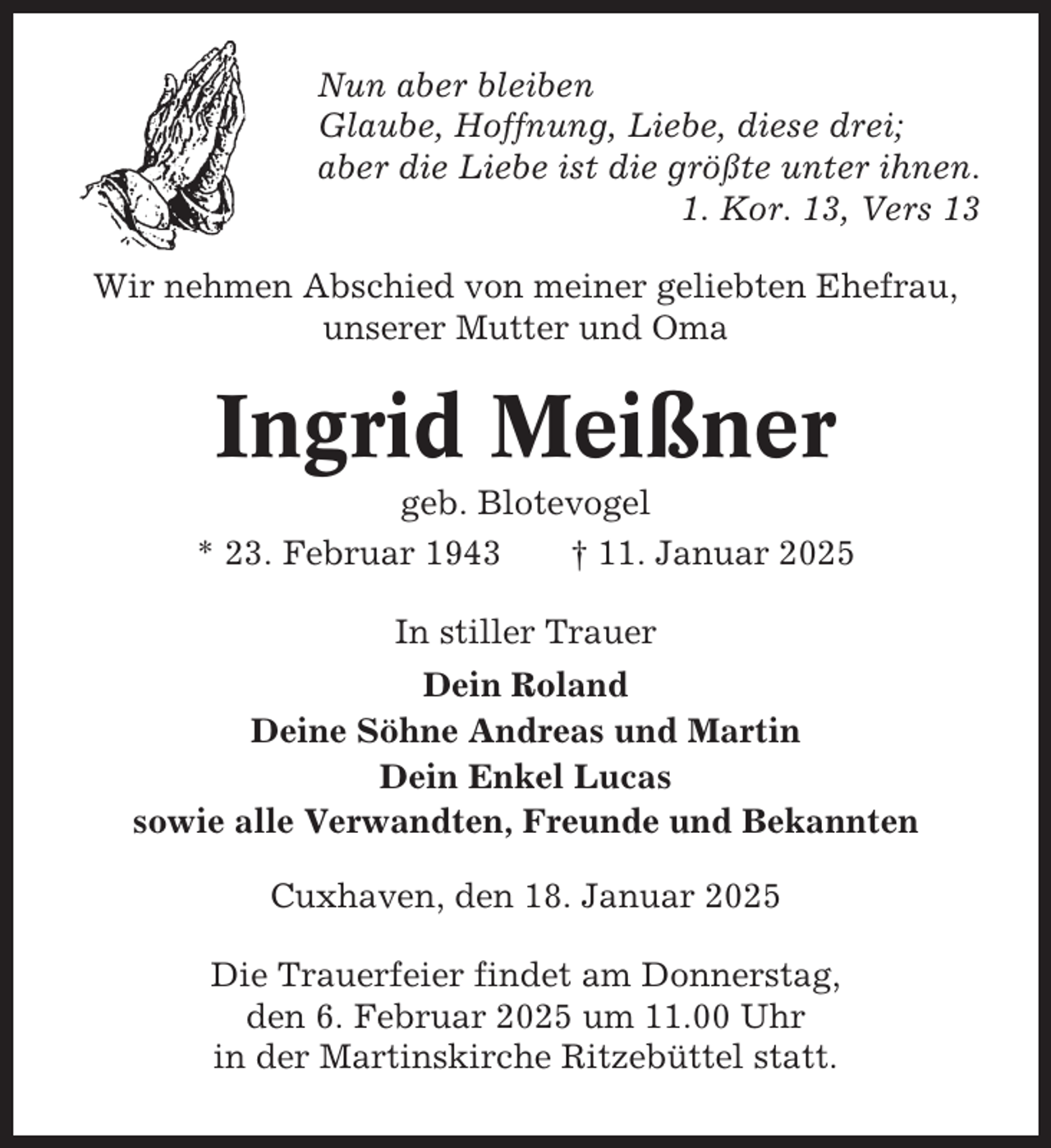 <p>Nun aber bleiben<br />Glaube, Hoffnung, Liebe, diese drei;<br />aber die Liebe ist die größte unter ihnen.<br />1. Kor. 13, Vers 13<br />Wir nehmen Abschied von meiner geliebten Ehefrau,<br />unserer Mutter und Oma</p><p>Ingrid Meißner<br />geb. Blotevogel<br />* 23. Februar 1943<br />† 11. Januar 2025<br />In stiller Trauer<br />Dein Roland<br />Deine Söhne Andreas und Martin<br />Dein Enkel Lucas<br />sowie alle Verwandten, Freunde und Bekannten<br />Cuxhaven, den 18. Januar 2025<br />Die Trauerfeier findet am Donnerstag,<br />den 6. Februar 2025 um 11.00 Uhr<br />in der Martinskirche Ritzebüttel statt.</p>