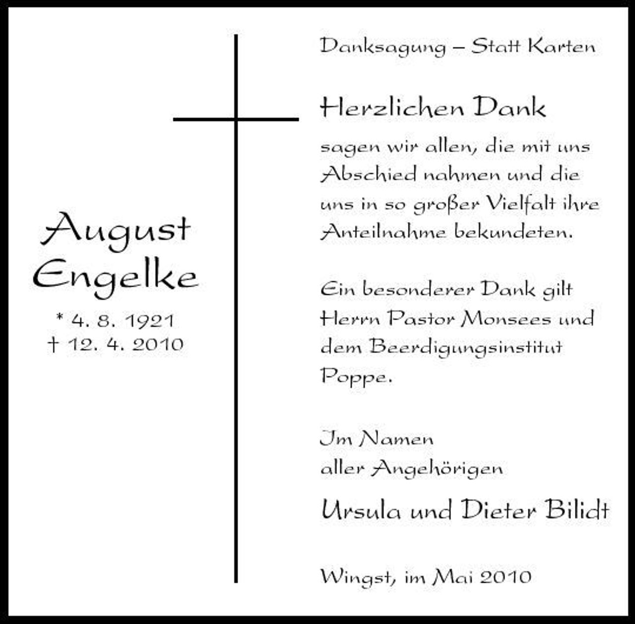 <p>Danksagung – Statt Karten</p><p>Herzlichen Dank<br />sagen wir allen, die mit uns Abschied nahmen und die uns in so großer Vielfalt ihre Anteilnahme bekundeten. Ein besonderer Dank gilt Herrn Pastor Monsees und dem Beerdigungsinstitut Poppe. Im Namen aller Angehörigen</p><p>August Engelke<br />* 4. 8. 1921 † 12. 4. 2010</p><p>Ursula und Dieter Bilidt<br />Wingst, im Mai 2010</p>