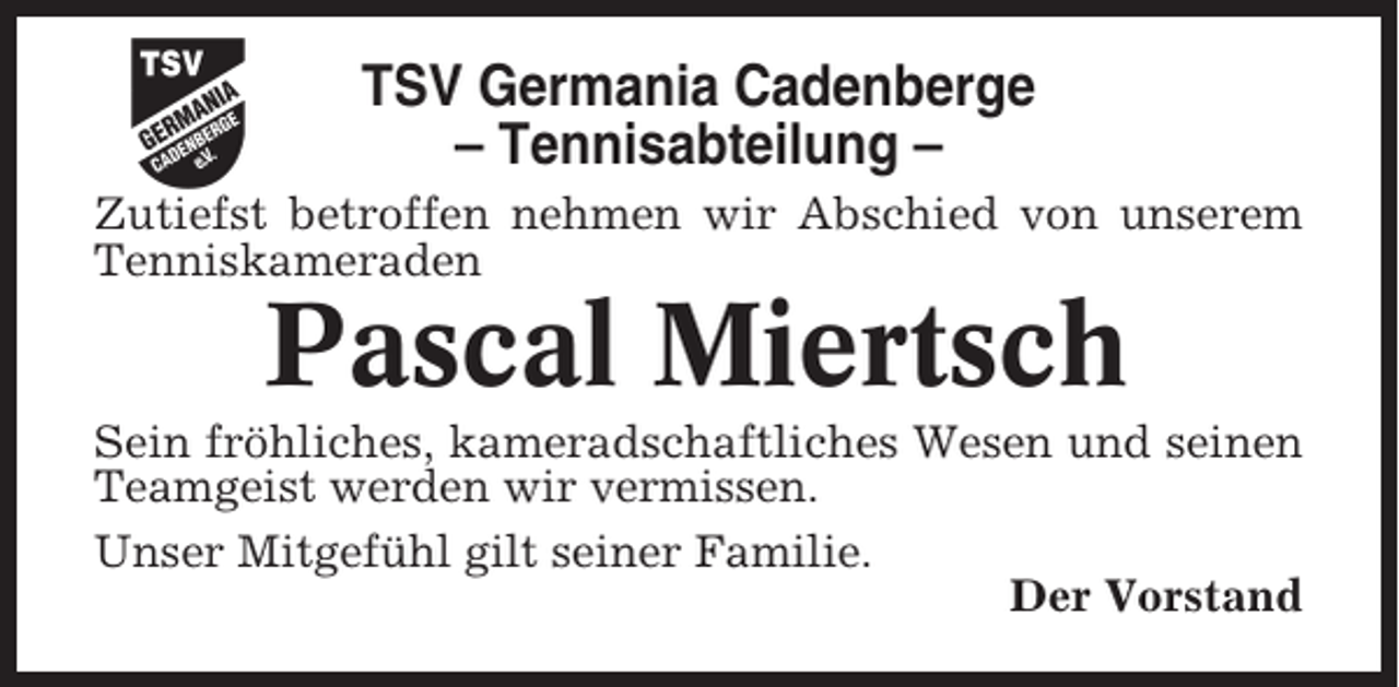 <p>TSV Germania Cadenberge<br />– Tennisabteilung –<br />Zutiefst betroffen nehmen wir Abschied von unserem<br />Tenniskameraden</p><p>Pascal Miertsch<br />Sein fröhliches, kameradschaftliches Wesen und seinen<br />Teamgeist werden wir vermissen.<br />Unser Mitgefühl gilt seiner Familie.<br />Der Vorstand</p>