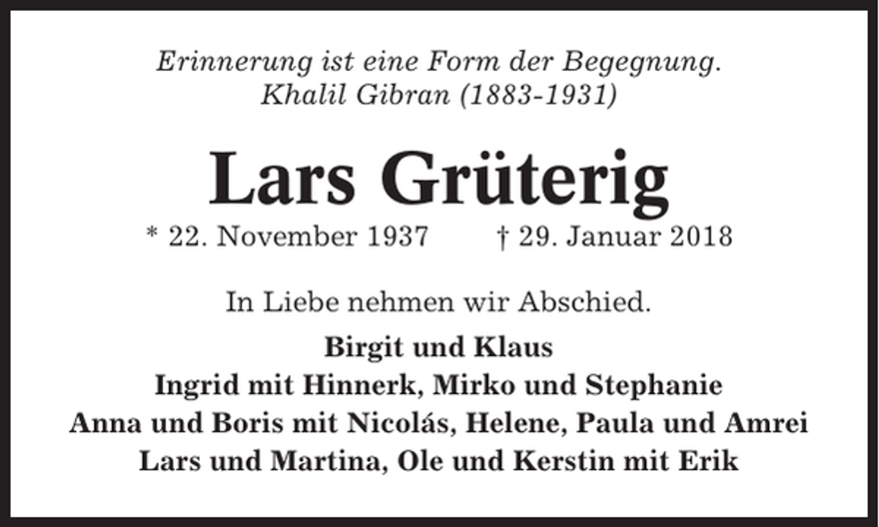 <p>Erinnerung ist eine Form der Begegnung.<br />Khalil Gibran (1883-1931)</p><p>Lars Grüterig<br />* 22. November 1937</p><p>† 29. Januar 2018</p><p>In Liebe nehmen wir Abschied.<br />Birgit und Klaus<br />Ingrid mit Hinnerk, Mirko und Stephanie<br />Anna und Boris mit Nicolás, Helene, Paula und Amrei<br />Lars und Martina, Ole und Kerstin mit Erik</p>