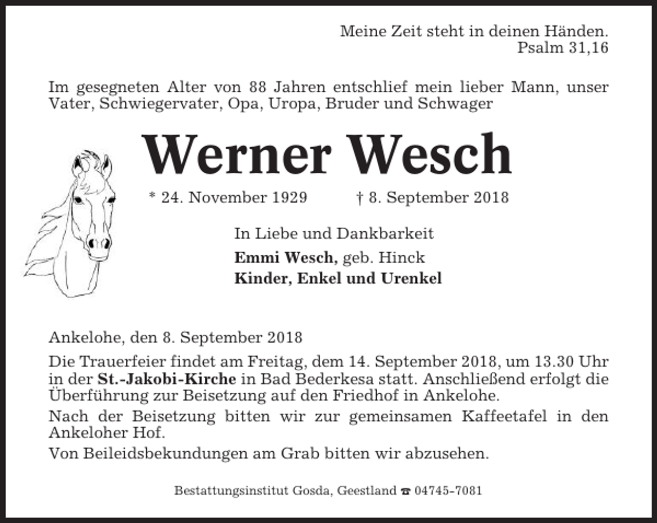 <p>Meine Zeit steht in deinen Händen.<br />Psalm 31,16<br />Im gesegneten Alter von 88 Jahren entschlief mein lieber Mann, unser<br />Vater, Schwiegervater, Opa, Uropa, Bruder und Schwager</p><p>Werner Wesch<br />* 24. November 1929</p><p>† 8. September 2018</p><p>In Liebe und Dankbarkeit<br />Emmi Wesch, geb. Hinck<br />Kinder, Enkel und Urenkel</p><p>Ankelohe, den 8. September 2018<br />Die Trauerfeier findet am Freitag, dem 14. September 2018, um 13.30 Uhr<br />in der St.-Jakobi-Kirche in Bad Bederkesa statt. Anschließend erfolgt die<br />Überführung zur Beisetzung auf den Friedhof in Ankelohe.<br />Nach der Beisetzung bitten wir zur gemeinsamen Kaffeetafel in den<br />Ankeloher Hof.<br />Von Beileidsbekundungen am Grab bitten wir abzusehen.<br />Bestattungsinstitut Gosda, Geestland ☎ 04745-7081</p>