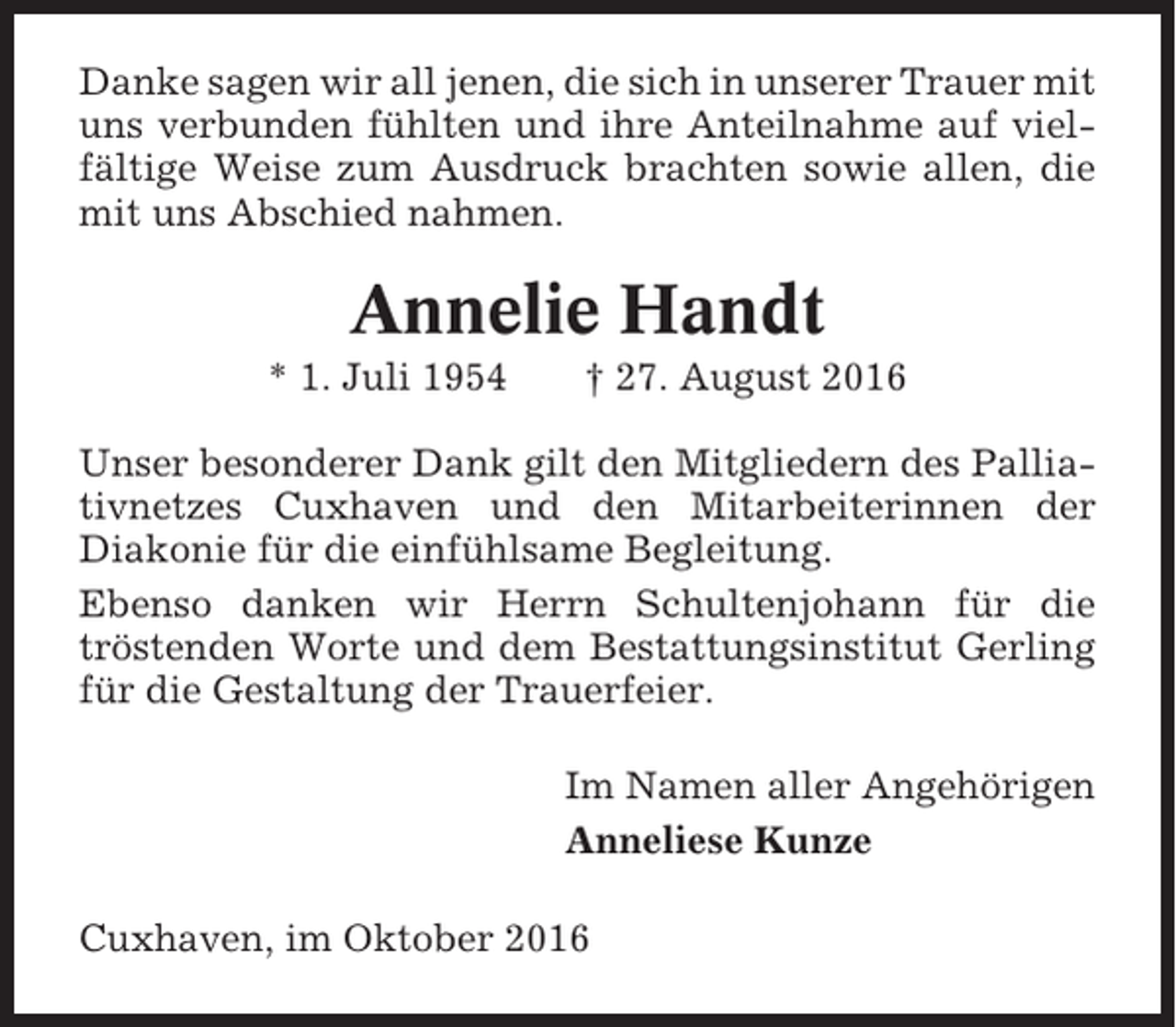 <p>Danke sagen wir all jenen, die sich in unserer Trauer mit<br />uns verbunden fühlten und ihre Anteilnahme auf vielfältige Weise zum Ausdruck brachten sowie allen, die<br />mit uns Abschied nahmen.</p><p>Annelie Handt<br />* 1. Juli 1954</p><p>† 27. August 2016</p><p>Unser besonderer Dank gilt den Mitgliedern des Palliativnetzes Cuxhaven und den Mitarbeiterinnen der<br />Diakonie für die einfühlsame Begleitung.<br />Ebenso danken wir Herrn Schultenjohann für die<br />tröstenden Worte und dem Bestattungsinstitut Gerling<br />für die Gestaltung der Trauerfeier.<br />Im Namen aller Angehörigen<br />Anneliese Kunze<br />Cuxhaven, im Oktober 2016</p>