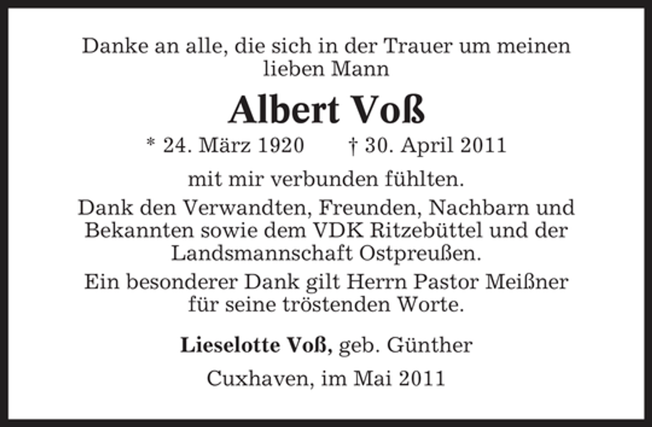 <p>Danke an alle, die sich in der Trauer um meinen lieben Mann</p><p>Albert Voß<br />* 24. März 1920 † 30. April 2011 mit mir verbunden fühlten. Dank den Verwandten, Freunden, Nachbarn und Bekannten sowie dem VDK Ritzebüttel und der Landsmannschaft Ostpreußen. Ein besonderer Dank gilt Herrn Pastor Meißner für seine tröstenden Worte. Lieselotte Voß, geb. Günther Cuxhaven, im Mai 2011</p>