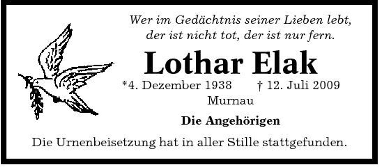 <p>Wer im Gedächtnis seiner Lieben lebt, der ist nicht tot, der ist nur fern.</p><p>*4. Dezember 1938 † 12. Juli 2009 Murnau Die Angehörigen Die Urnenbeisetzung hat in aller Stille stattgefunden.</p><p>Lothar Elak</p>