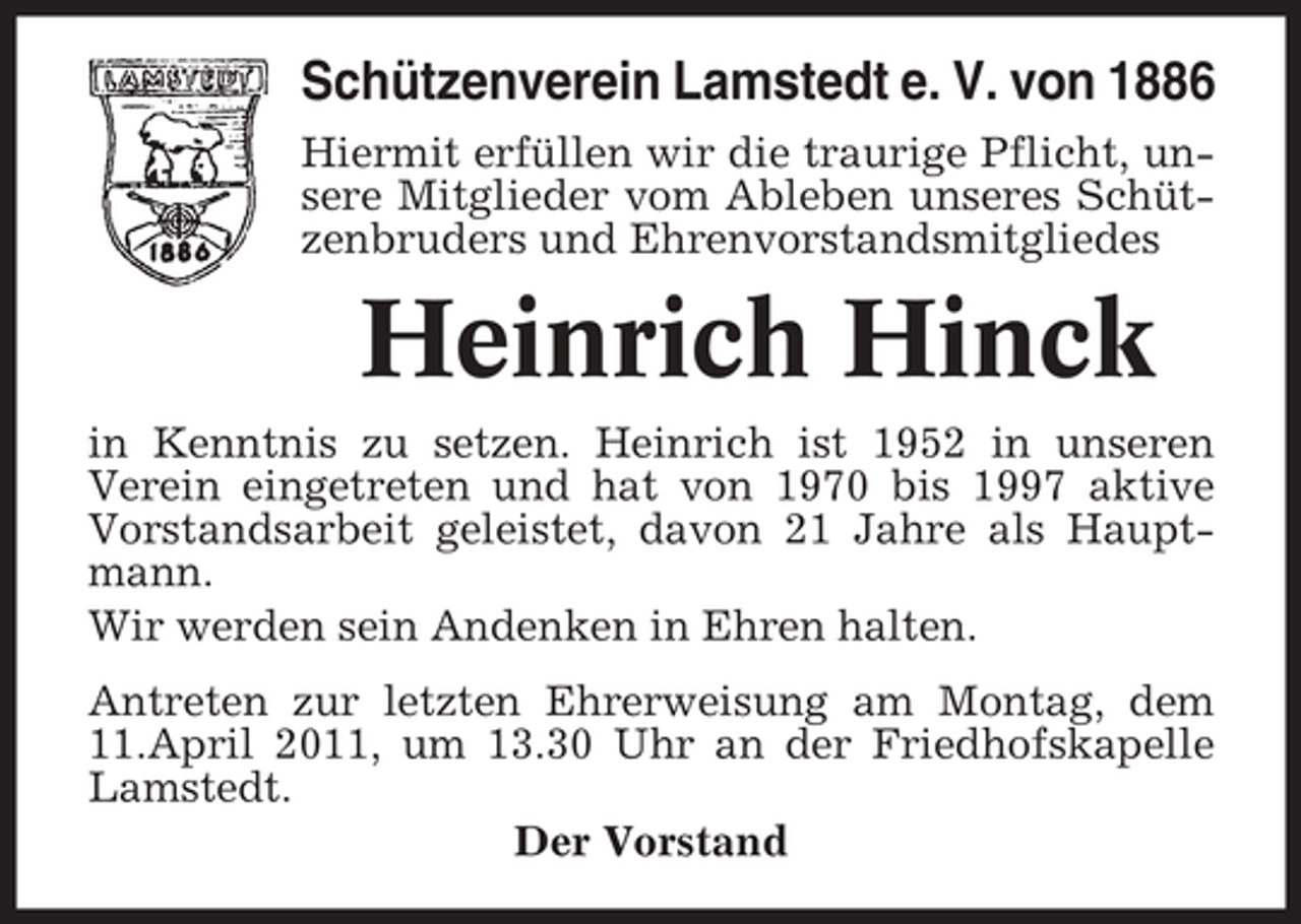 <p>Schützenverein Lamstedt e. V. von 1886<br />Hiermit erfüllen wir die traurige Pflicht, unsere Mitglieder vom Ableben unseres Schützenbruders und Ehrenvorstandsmitgliedes</p><p>Heinrich Hinck<br />in Kenntnis zu setzen. Heinrich ist 1952 in unseren Verein eingetreten und hat von 1970 bis 1997 aktive Vorstandsarbeit geleistet, davon 21 Jahre als Hauptmann. Wir werden sein Andenken in Ehren halten. Antreten zur letzten Ehrerweisung am Montag, dem 11.April 2011, um 13.30 Uhr an der Friedhofskapelle Lamstedt. Der Vorstand</p>