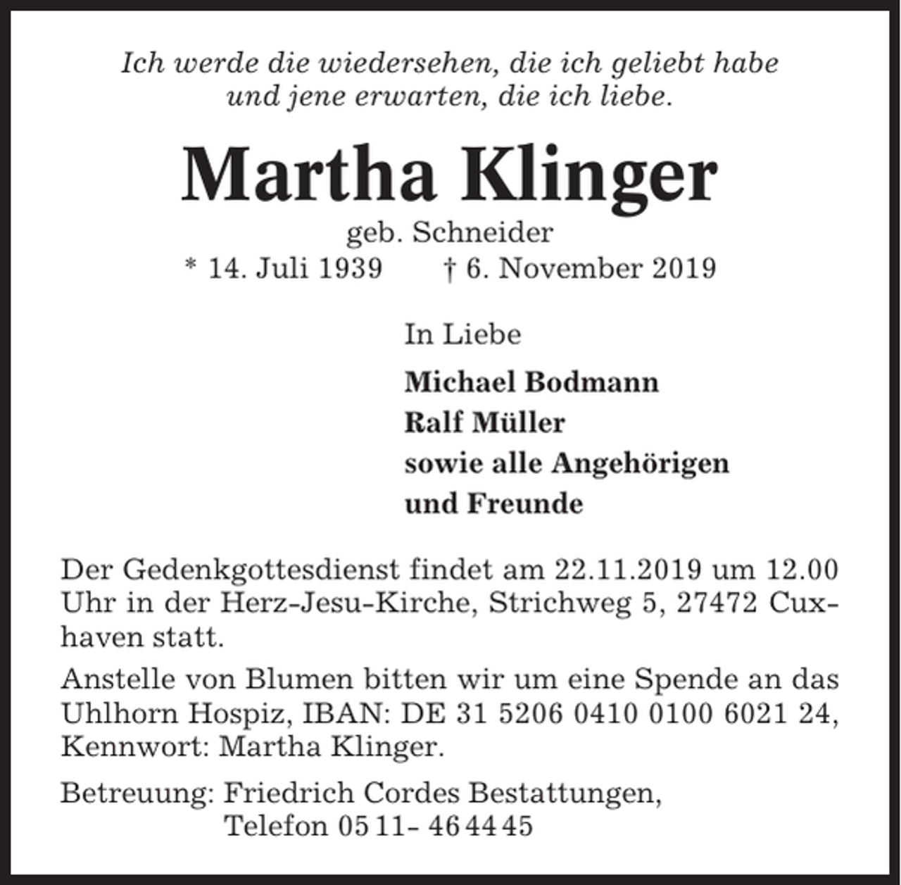 <p>Ich werde die wiedersehen, die ich geliebt habe<br />und jene erwarten, die ich liebe.</p><p>Martha Klinger<br />geb. Schneider<br />* 14. Juli 1939<br />† 6. November 2019<br />In Liebe<br />Michael Bodmann<br />Ralf Müller<br />sowie alle Angehörigen<br />und Freunde<br />Der Gedenkgottesdienst findet am 22.11.2019 um 12.00<br />Uhr in der Herz-Jesu-Kirche, Strichweg 5, 27472 Cuxhaven statt.<br />Anstelle von Blumen bitten wir um eine Spende an das<br />Uhlhorn Hospiz, IBAN: DE 31 5206 041100 6021 24,<br />Kennwort: Martha Klinger.<br />Betreuung: Friedrich Cordes Bestattungen,<br />Telefon 05 11- 46 45</p>