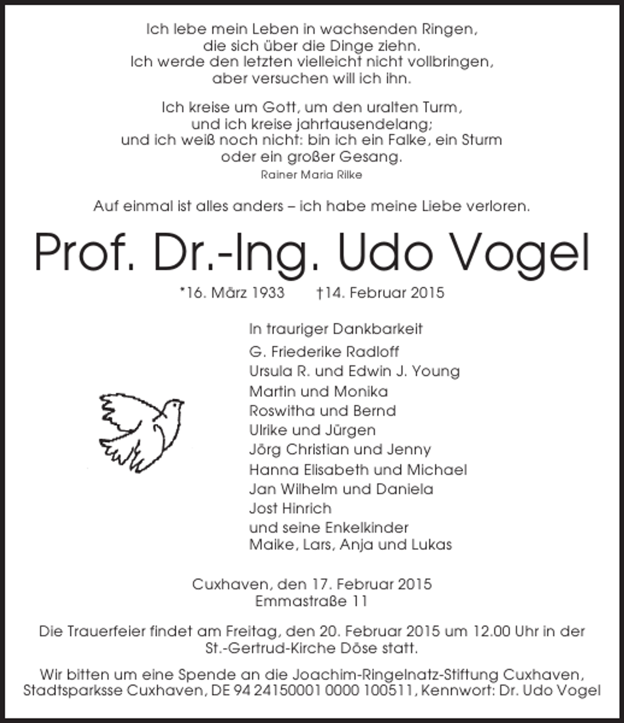 <p>Ich lebe mein Leben in wachsenden Ringen,<br />die sich über die Dinge ziehn.<br />Ich werde den letzten vielleicht nicht vollbringen,<br />aber versuchen will ich ihn.<br />Ich kreise um Gott, um den uralten Turm,<br />und ich kreise jahrtausendelang;<br />und ich weiß noch nicht: bin ich ein Falke, ein Sturm<br />oder ein großer Gesang.<br />Rainer Maria Rilke</p><p>Auf einmal ist alles anders – ich habe meine Liebe verloren.</p><p>Prof. Dr.-Ing. Udo Vogel<br />*16. März 1933</p><p>†14. Februar 2015</p><p>In trauriger Dankbarkeit<br />G. Friederike Radloff<br />Ursula R. und Edwin J. Young<br />Martin und Monika<br />Roswitha und Bernd<br />Ulrike und Jürgen<br />Jörg Christian und Jenny<br />Hanna Elisabeth und Michael<br />Jan Wilhelm und Daniela<br />Jost Hinrich<br />und seine Enkelkinder<br />Maike, Lars, Anja und Lukas<br />Cuxhaven, den 17. Februar 2015<br />Emmastraße 11<br />Die Trauerfeier findet am Freitag, den 20. Februar 2015 um 12.00 Uhr in der<br />St.-Gertrud-Kirche Döse statt.<br />Wir bitten um eine Spende an die Joachim-Ringelnatz-Stiftung Cuxhaven,<br />Stadtsparksse Cuxhaven, DE 94 24150001 0000 100511, Kennwort: Dr. Udo Vogel</p>