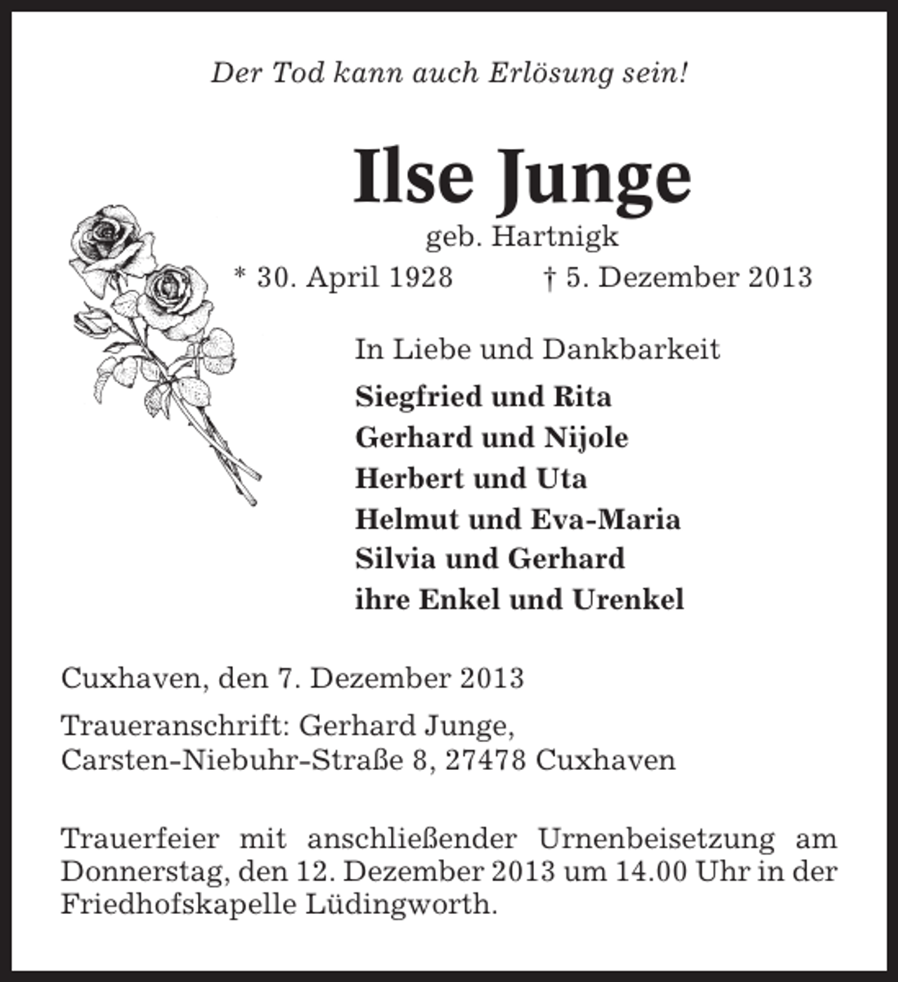 <p>Der Tod kann auch Erlösung sein!</p>
<p>Ilse Junge<br />geb. Hartnigk<br />* 30. April 1928<br />† 5. Dezember 2013<br />In Liebe und Dankbarkeit<br />Siegfried und Rita<br />Gerhard und Nijole<br />Herbert und Uta<br />Helmut und Eva-Maria<br />Silvia und Gerhard<br />ihre Enkel und Urenkel<br />Cuxhaven, den 7. Dezember 2013<br />Traueranschrift: Gerhard Junge,<br />Carsten-Niebuhr-Straße 8, 27478 Cuxhaven<br />Trauerfeier mit anschließender Urnenbeisetzung am<br />Donnerstag, den 12. Dezember 2013 um 14.00 Uhr in der<br />Friedhofskapelle Lüdingworth.</p>