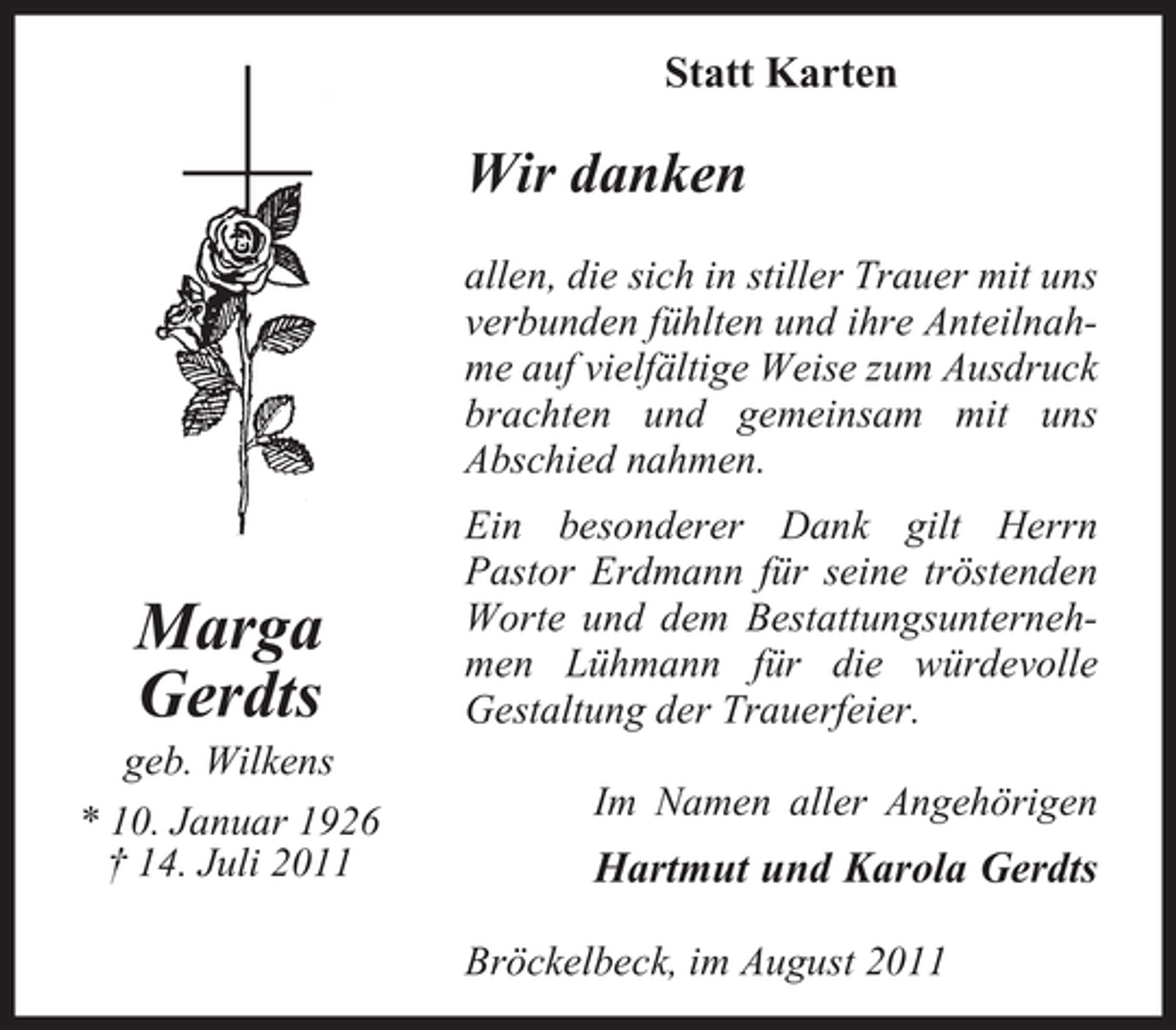 <p>Statt Karten</p><p>Wir danken<br />allen, die sich in stiller Trauer mit uns<br />verbunden fühlten und ihre Anteilnahme auf vielfältige Weise zum Ausdruck<br />brachten und gemeinsam mit uns<br />Abschied nahmen.</p><p>Marga<br />Gerdts<br />geb. Wilkens<br />* 10. Januar 1926<br />† 14. Juli 2011</p><p>Ein besonderer Dank gilt Herrn<br />Pastor Erdmann für seine tröstenden<br />Worte und dem Bestattungsunternehmen Lühmann für die würdevolle<br />Gestaltung der Trauerfeier.<br />Im Namen aller Angehörigen</p><p>Hartmut und Karola Gerdts<br />Bröckelbeck, im August 2011</p>