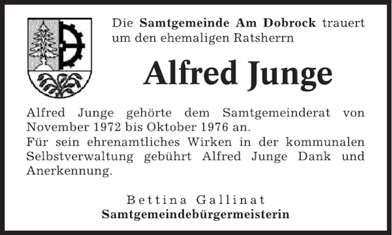 <p>Die Samtgemeinde Am Dobrock trauert<br />um den ehemaligen Ratsherrn</p><p>Alfred Junge<br />Alfred Junge gehörte dem Samtgemeinderat von<br />November 1972 bis Oktober 1976 an.<br />Für sein ehrenamtliches Wirken in der kommunalen<br />Selbstverwaltung gebührt Alfred Junge Dank und<br />Anerkennung.<br />Bettina Gallinat<br />Samtgemeindebürgermeisterin</p>