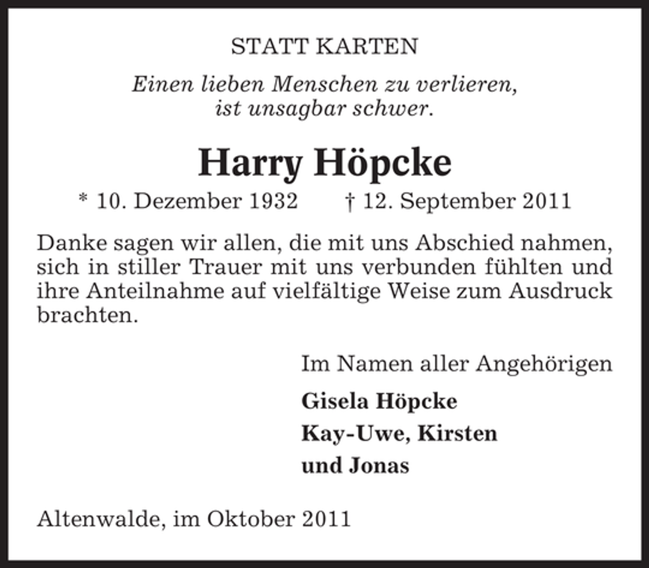 <p>STATT KARTEN<br />Einen lieben Menschen zu verlieren,<br />ist unsagbar schwer.</p><p>Harry Höpcke<br />* 10. Dezember 1932</p><p>† 12. September 2011</p><p>Danke sagen wir allen, die mit uns Abschied nahmen,<br />sich in stiller Trauer mit uns verbunden fühlten und<br />ihre Anteilnahme auf vielfältige Weise zum Ausdruck<br />brachten.<br />Im Namen aller Angehörigen<br />Gisela Höpcke<br />Kay-Uwe, Kirsten<br />und Jonas<br />Altenwalde, im Oktober 2011</p>