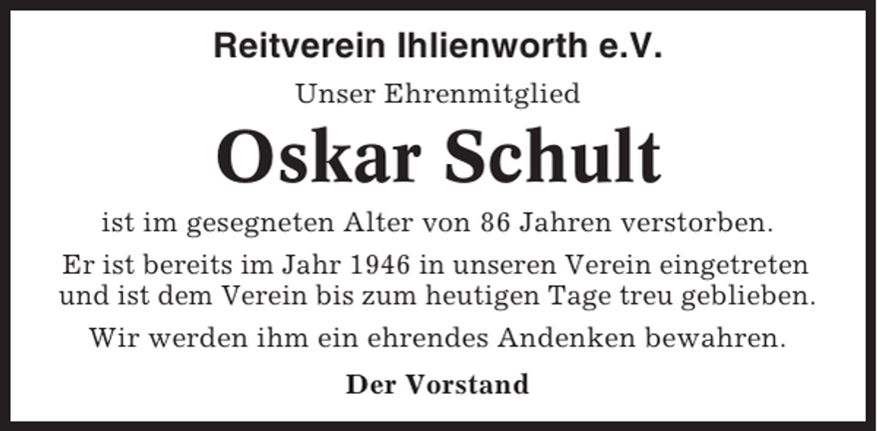 <p>Reitverein Ihlienworth e.V.<br />Unser Ehrenmitglied</p><p>Oskar Schult<br />ist im gesegneten Alter von 86 Jahren verstorben.<br />Er ist bereits im Jahr 1946 in unseren Verein eingetreten<br />und ist dem Verein bis zum heutigen Tage treu geblieben.<br />Wir werden ihm ein ehrendes Andenken bewahren.<br />Der Vorstand</p>