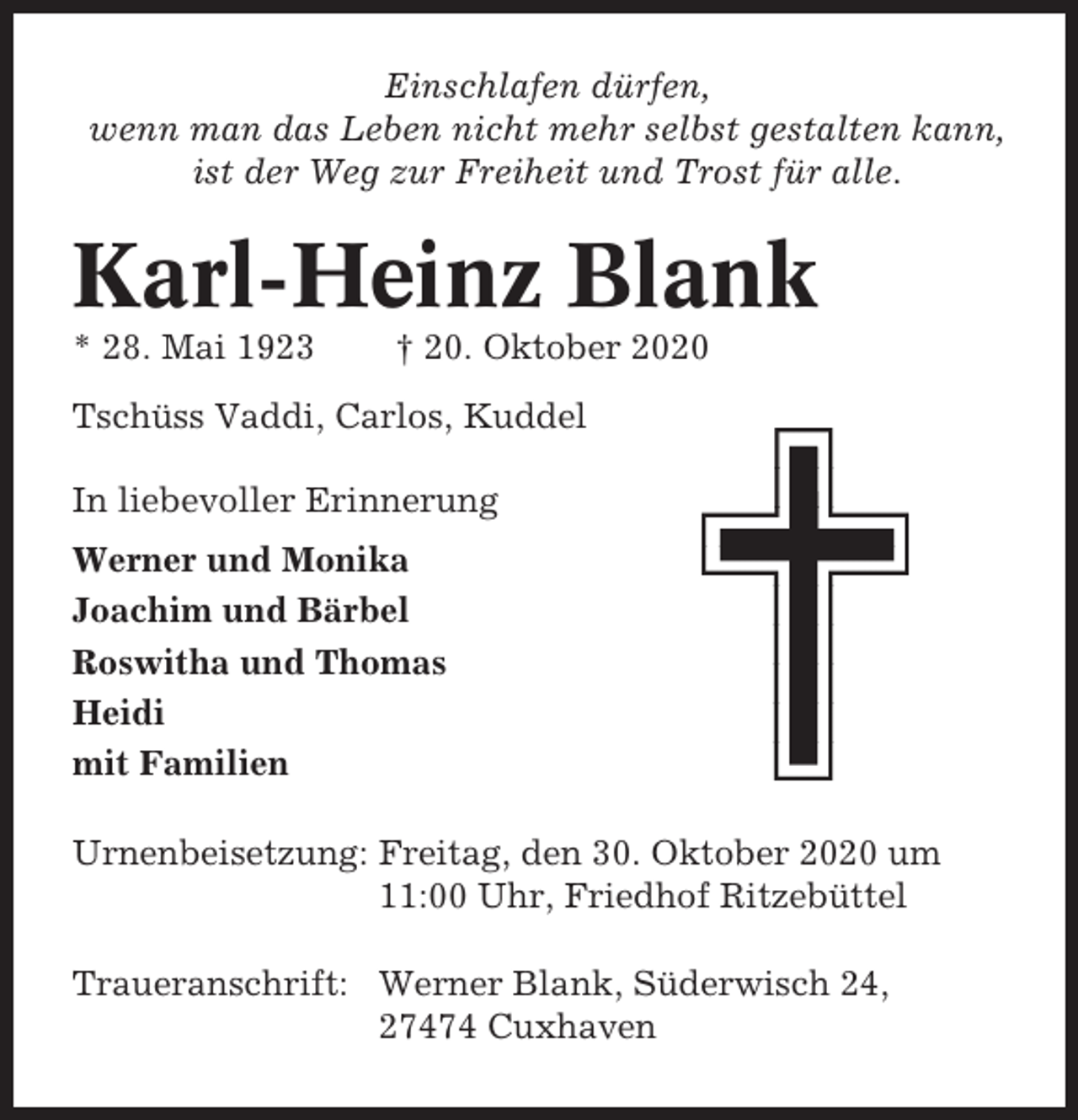 <p>Einschlafen dürfen,<br />wenn man das Leben nicht mehr selbst gestalten kann,<br />ist der Weg zur Freiheit und Trost für alle.</p><p>Karl-Heinz Blank<br />* 28. Mai 1923</p><p>† 20. Oktober 2020</p><p>Tschüss Vaddi, Carlos, Kuddel<br />In liebevoller Erinnerung<br />Werner und Monika<br />Joachim und Bärbel<br />Roswitha und Thomas<br />Heidi<br />mit Familien<br />Urnenbeisetzung: Freitag, den 30. Oktober 2020 um<br />11:00 Uhr, Friedhof Ritzebüttel<br />Traueranschrift: Werner Blank, Süderwisch 24,<br />27474 Cuxhaven</p>
