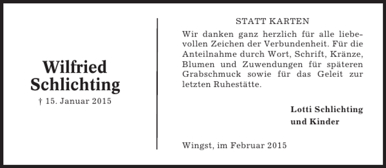 <p>Wilfried<br />Schlichting</p><p>STATT KARTEN<br />Wir danken ganz herzlich für alle liebevollen Zeichen der Verbundenheit. Für die<br />Anteilnahme durch Wort, Schrift, Kränze,<br />Blumen und Zuwendungen für späteren<br />Grabschmuck sowie für das Geleit zur<br />letzten Ruhestätte.</p><p>† 15. Januar 2015</p><p>Lotti Schlichting<br />und Kinder<br />Wingst, im Februar 2015</p>