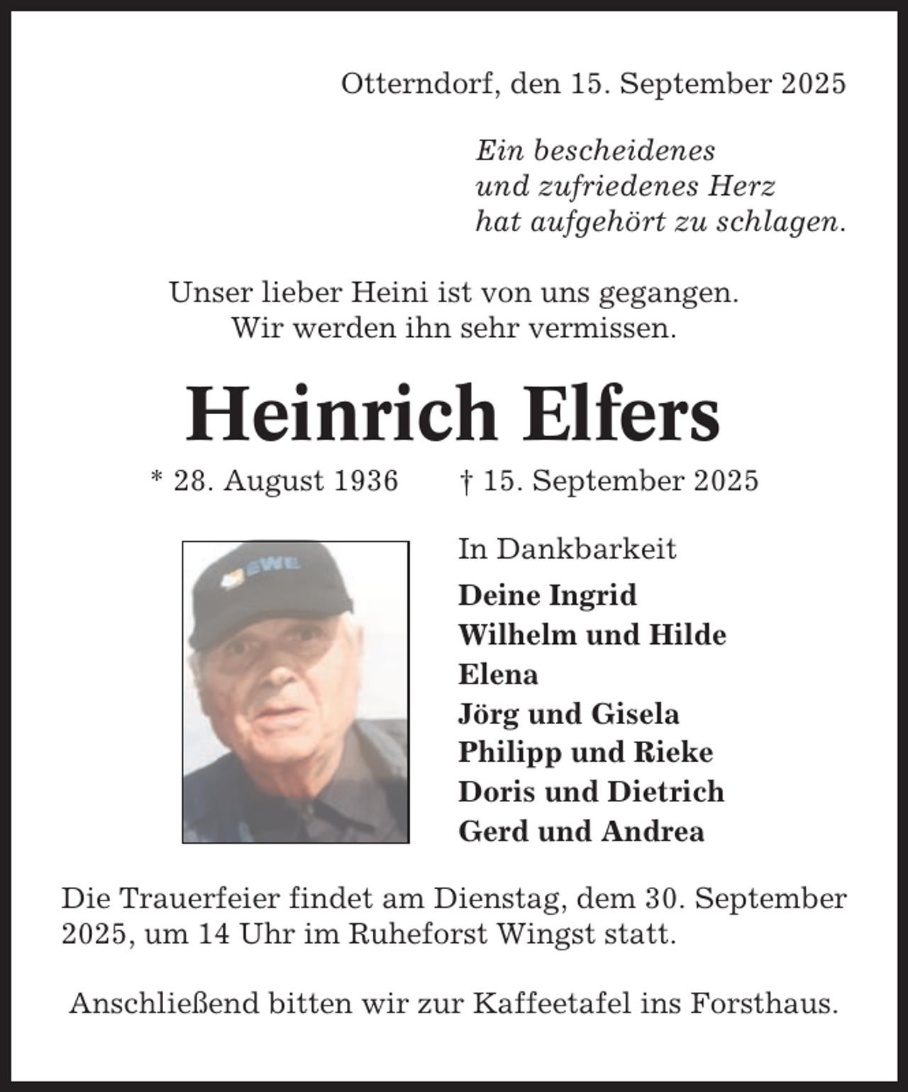 <p>Otterndorf, den 15. September 2025<br />Ein bescheidenes<br />und zufriedenes Herz<br />hat aufgehört zu schlagen.<br />Unser lieber Heini ist von uns gegangen.<br />Wir werden ihn sehr vermissen.</p><p>Heinrich Elfers<br />* 28. August 1936</p><p>† 15. September 2025<br />In Dankbarkeit<br />Deine Ingrid<br />Wilhelm und Hilde<br />Elena<br />Jörg und Gisela<br />Philipp und Rieke<br />Doris und Dietrich<br />Gerd und Andrea</p><p>Die Trauerfeier findet am Dienstag, dem 30. September<br />2025, um 14 Uhr im Ruheforst Wingst statt.<br />Anschließend bitten wir zur Kaffeetafel ins Forsthaus.</p>