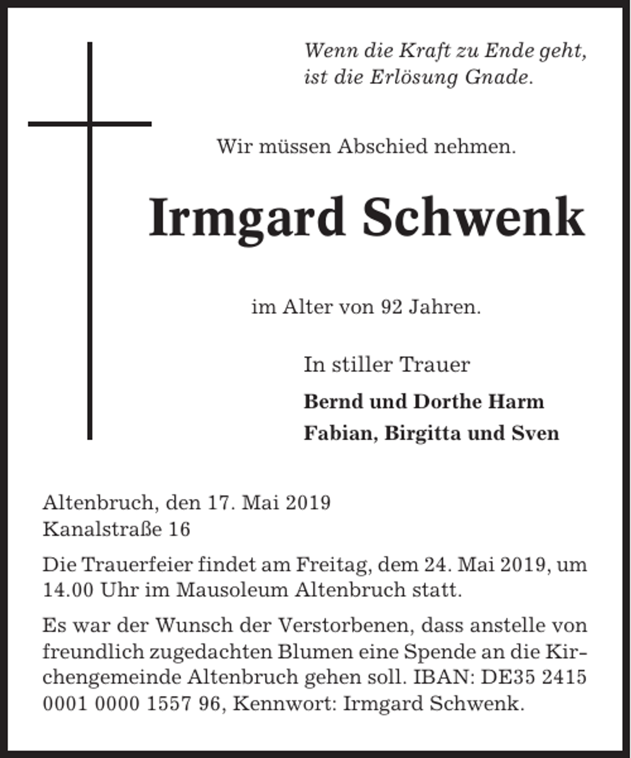 <p>Wenn die Kraft zu Ende geht,<br />ist die Erlösung Gnade.<br />Wir müssen Abschied nehmen.</p><p>Irmgard Schwenk<br />im Alter von 92 Jahren.</p><p>In stiller Trauer<br />Bernd und Dorthe Harm<br />Fabian, Birgitta und Sven<br />Altenbruch, den 17. Mai 2019<br />Kanalstraße 16<br />Die Trauerfeier findet am Freitag, dem 24. Mai 2019, um<br />14.00 Uhr im Mausoleum Altenbruch statt.<br />Es war der Wunsch der Verstorbenen, dass anstelle von<br />freundlich zugedachten Blumen eine Spende an die Kirchengemeinde Altenbruch gehen soll. IBAN: DE35 2415<br />0001 0000 1557 96, Kennwort: Irmgard Schwenk.</p>