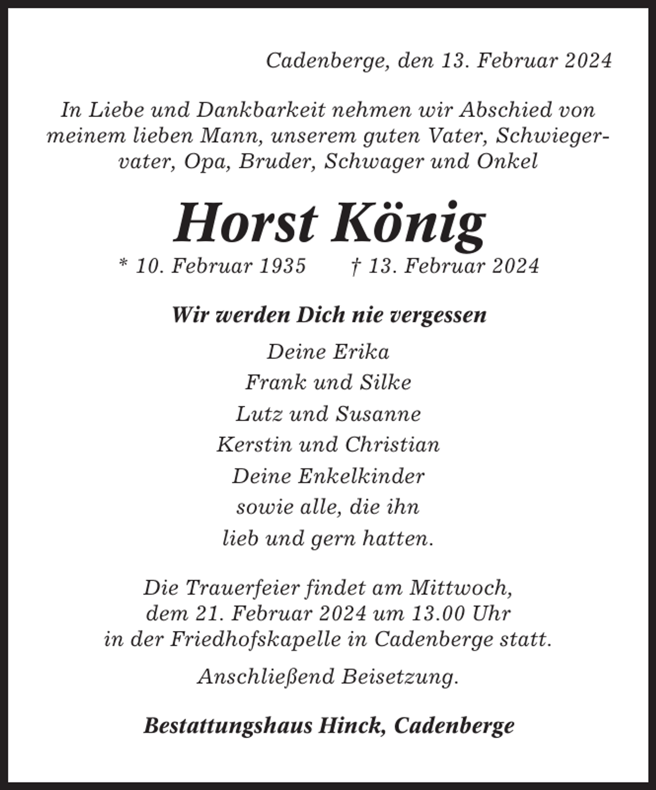 <p>Cadenberge, den 13. Februar 2024<br />In Liebe und Dankbarkeit nehmen wir Abschied von<br />meinem lieben Mann, unserem guten Vater, Schwiegervater, Opa, Bruder, Schwager und Onkel</p><p>Horst König<br />* 10. Februar 1935</p><p>† 13. Februar 2024</p><p>Wir werden Dich nie vergessen<br />Deine Erika<br />Frank und Silke<br />Lutz und Susanne<br />Kerstin und Christian<br />Deine Enkelkinder<br />sowie alle, die ihn<br />lieb und gern hatten.<br />Die Trauerfeier findet am Mittwoch,<br />dem 21. Februar 2024 um 13.00 Uhr<br />in der Friedhofskapelle in Cadenberge statt.<br />Anschließend Beisetzung.<br />Bestattungshaus Hinck, Cadenberge</p>