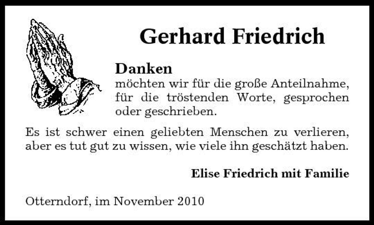 <p>Gerhard Friedrich<br />Danken<br />möchten wir für die große Anteilnahme, für die tröstenden Worte, gesprochen oder geschrieben. Es ist schwer einen geliebten Menschen zu verlieren, aber es tut gut zu wissen, wie viele ihn geschätzt haben. Elise Friedrich mit Familie Otterndorf, im November 2010</p>