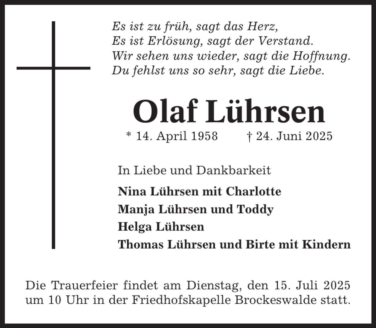 <p>Es ist zu früh, sagt das Herz,<br />Es ist Erlösung, sagt der Verstand.<br />Wir sehen uns wieder, sagt die Hoffnung.<br />Du fehlst uns so sehr, sagt die Liebe.</p><p>Olaf Lührsen<br />* 14. April 1958</p><p>† 24. Juni 2025</p><p>In Liebe und Dankbarkeit<br />Nina Lührsen mit Charlotte<br />Manja Lührsen und Toddy<br />Helga Lührsen<br />Thomas Lührsen und Birte mit Kindern<br />Die Trauerfeier findet am Dienstag, den 15. Juli 2025<br />um 10 Uhr in der Friedhofskapelle Brockeswalde statt.</p>