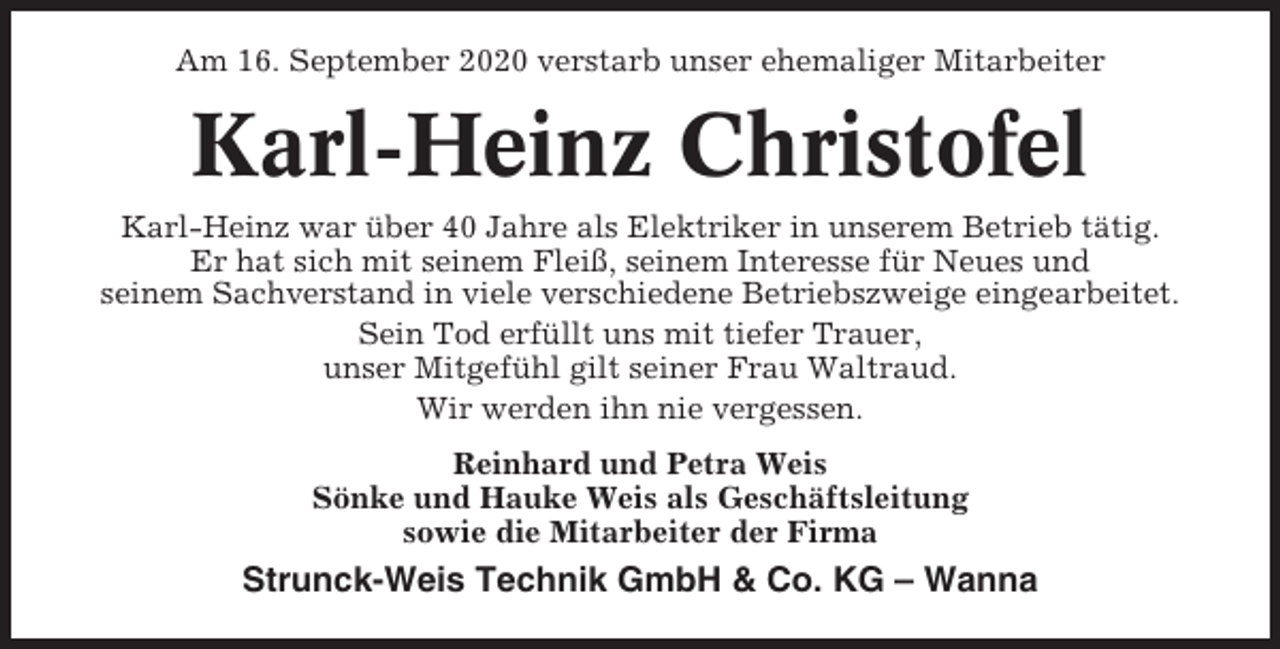 <p>Am 16. September 2020 verstarb unser ehemaliger Mitarbeiter</p><p>Karl-Heinz Christofel<br />Karl-Heinz war über 40 Jahre als Elektriker in unserem Betrieb tätig.<br />Er hat sich mit seinem Fleiß, seinem Interesse für Neues und<br />seinem Sachverstand in viele verschiedene Betriebszweige eingearbeitet.<br />Sein Tod erfüllt uns mit tiefer Trauer,<br />unser Mitgefühl gilt seiner Frau Waltraud.<br />Wir werden ihn nie vergessen.<br />Reinhard und Petra Weis<br />Sönke und Hauke Weis als Geschäftsleitung<br />sowie die Mitarbeiter der Firma</p><p>Strunck-Weis Technik GmbH &amp; Co. KG – Wanna</p>