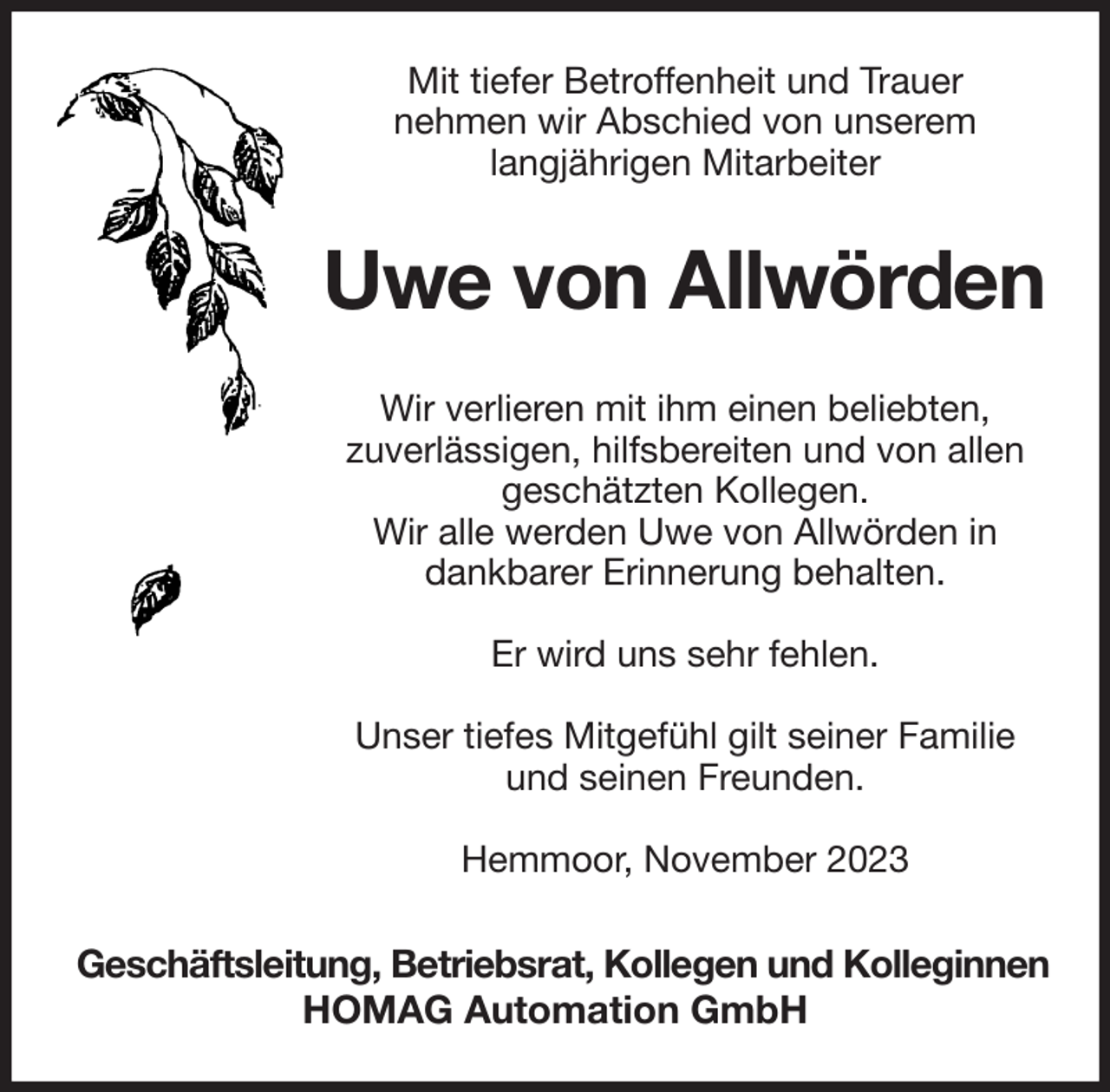 <p>Mit tiefer Betroffenheit und Trauer<br />nehmen wir Abschied von unserem<br />langjährigen Mitarbeiter</p><p>Uwe von Allwörden<br />Wir verlieren mit ihm einen beliebten,<br />zuverlässigen, hilfsbereiten und von allen<br />geschätzten Kollegen.<br />Wir alle werden Uwe von Allwörden in<br />dankbarer Erinnerung behalten.<br />Er wird uns sehr fehlen.<br />Unser tiefes Mitgefühl gilt seiner Familie<br />und seinen Freunden.<br />Hemmoor, November 2023</p><p>Geschäftsleitung, Betriebsrat, Kollegen und Kolleginnen<br />HOMAG Automation GmbH</p>