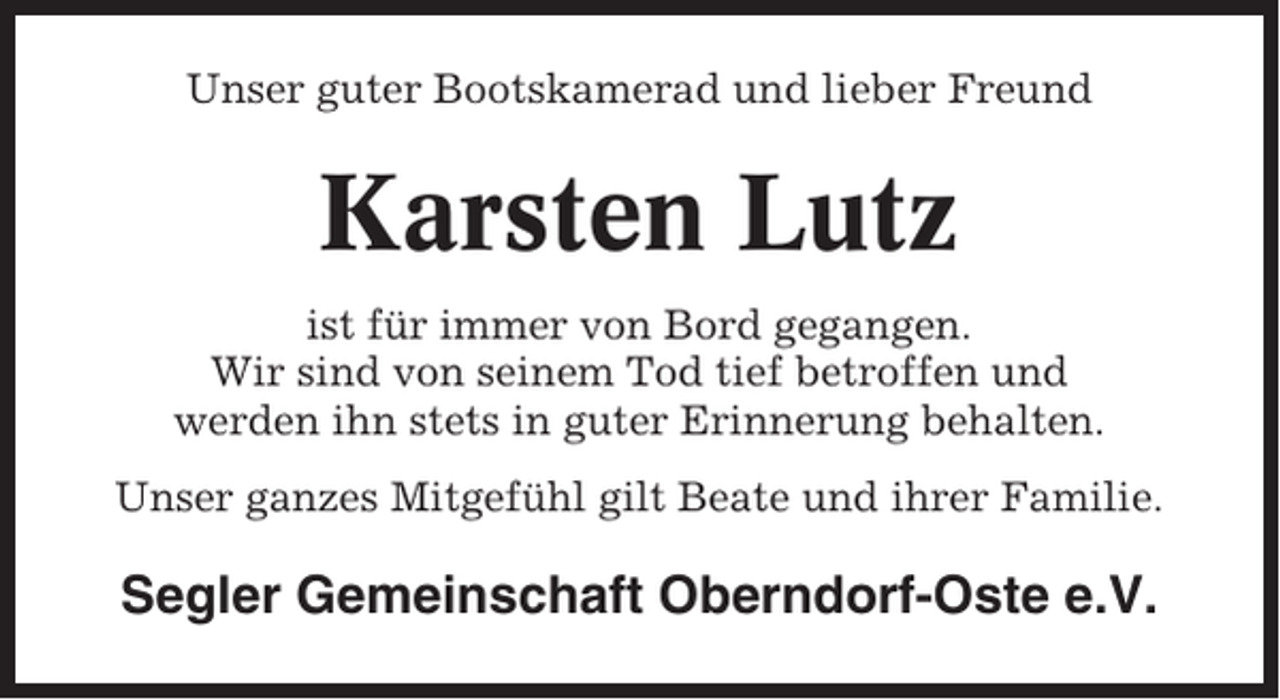 <p>Unser guter Bootskamerad und lieber Freund</p><p>Karsten Lutz<br />ist für immer von Bord gegangen.<br />Wir sind von seinem Tod tief betroffen und<br />werden ihn stets in guter Erinnerung behalten.<br />Unser ganzes Mitgefühl gilt Beate und ihrer Familie.</p><p>Segler Gemeinschaft Oberndorf-Oste e.V.</p>