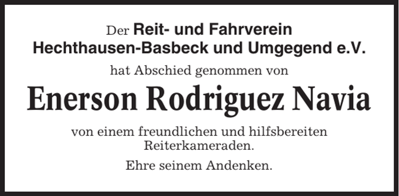 <p>Der Reit- und Fahrverein<br />Hechthausen-Basbeck und Umgegend e.V.<br />hat Abschied genommen von</p><p>Enerson Rodriguez Navia<br />von einem freundlichen und hilfsbereiten<br />Reiterkameraden.<br />Ehre seinem Andenken.</p>