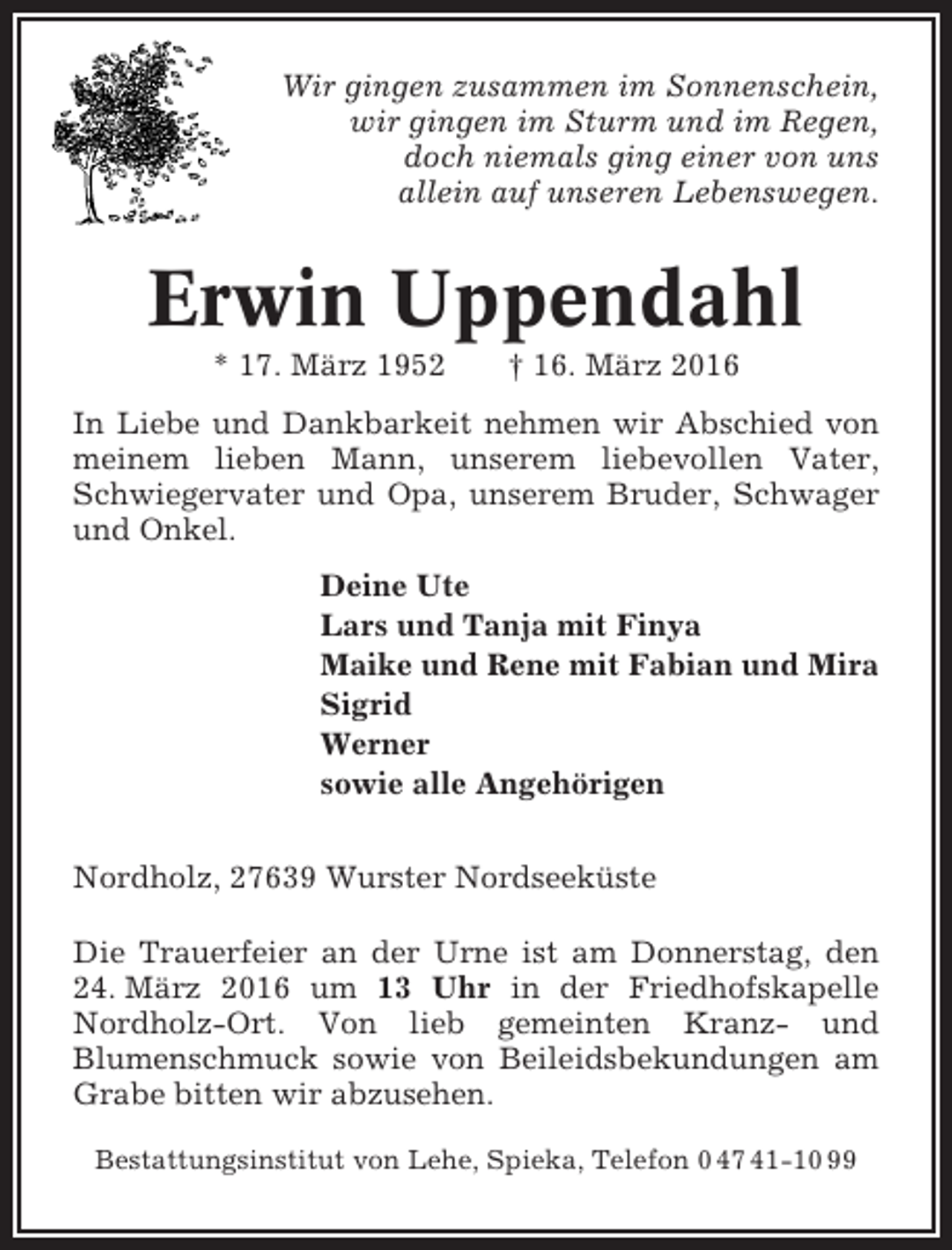 <p>Wir gingen zusammen im Sonnenschein,<br />wir gingen im Sturm und im Regen,<br />doch niemals ging einer von uns<br />allein auf unseren Lebenswegen.</p><p>Erwin Uppendahl<br />* 17. März 1952</p><p>† 16. März 2016</p><p>In Liebe und Dankbarkeit nehmen wir Abschied von<br />meinem lieben Mann, unserem liebevollen Vater,<br />Schwiegervater und Opa, unserem Bruder, Schwager<br />und Onkel.<br />Deine Ute<br />Lars und Tanja mit Finya<br />Maike und Rene mit Fabian und Mira<br />Sigrid<br />Werner<br />sowie alle Angehörigen<br />Nordholz, 27639 Wurster Nordseeküste<br />Die Trauerfeier an der Urne ist am Donnerstag, den<br />24. März 2016 um 13 Uhr in der Friedhofskapelle<br />Nordholz-Ort. Von lieb gemeinten Kranz- und<br />Blumenschmuck sowie von Beileidsbekundungen am<br />Grabe bitten wir abzusehen.<br />Bestattungsinstitut von Lehe, Spieka, Telefon 0 47 41-10 99</p>