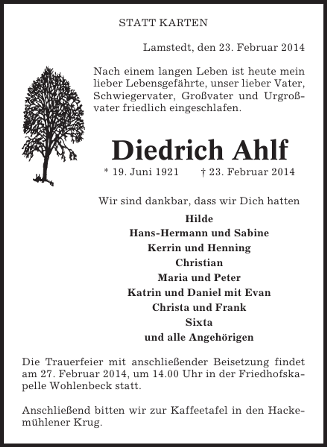 <p>STATT KARTEN<br />Lamstedt, den 23. Februar 2014<br />Nach einem langen Leben ist heute mein<br />lieber Lebensgefährte, unser lieber Vater,<br />Schwiegervater, Großvater und Urgroßvater friedlich eingeschlafen.</p>
<p>Diedrich Ahlf<br />* 19. Juni 1921</p>
<p>† 23. Februar 2014</p>
<p>Wir sind dankbar, dass wir Dich hatten<br />Hilde<br />Hans-Hermann und Sabine<br />Kerrin und Henning<br />Christian<br />Maria und Peter<br />Katrin und Daniel mit Evan<br />Christa und Frank<br />Sixta<br />und alle Angehörigen<br />Die Trauerfeier mit anschließender Beisetzung findet<br />am 27. Februar 2014, um 14.00 Uhr in der Friedhofskapelle Wohlenbeck statt.<br />Anschließend bitten wir zur Kaffeetafel in den Hackemühlener Krug.</p>