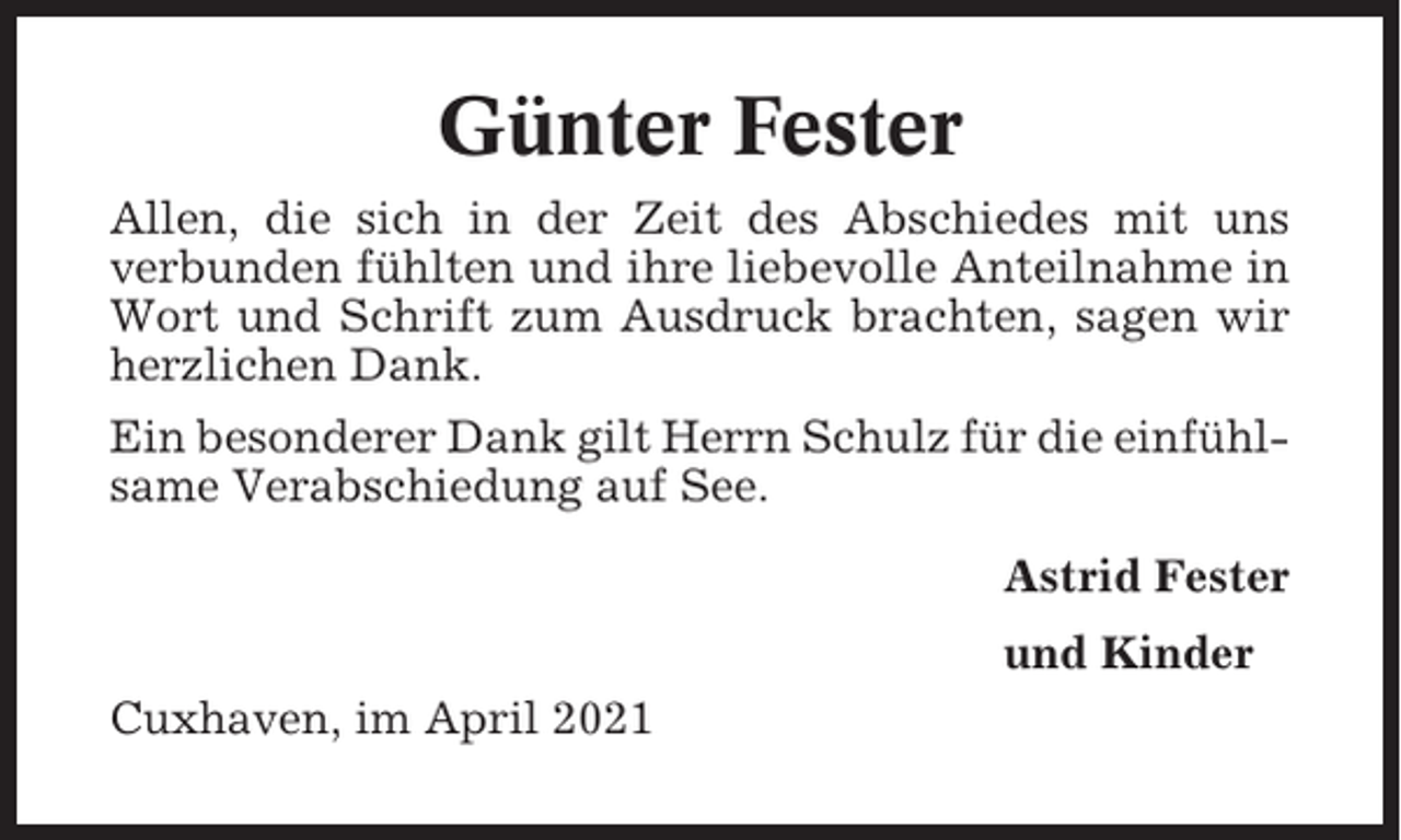 <p>Günter Fester<br />Allen, die sich in der Zeit des Abschiedes mit uns<br />verbunden fühlten und ihre liebevolle Anteilnahme in<br />Wort und Schrift zum Ausdruck brachten, sagen wir<br />herzlichen Dank.<br />Ein besonderer Dank gilt Herrn Schulz für die einfühlsame Verabschiedung auf See.<br />Astrid Fester<br />und Kinder<br />Cuxhaven, im April 2021</p>