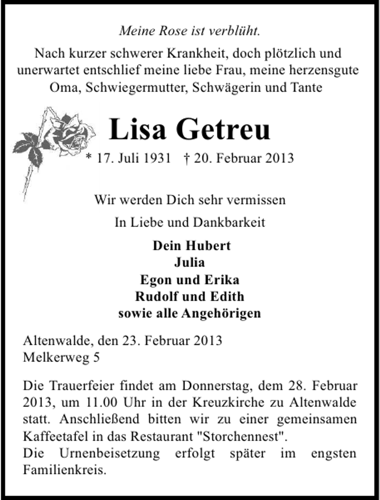 <p>Meine Rose ist verblüht.<br />Nach kurzer schwerer Krankheit, doch plötzlich und<br />unerwartet entschlief meine liebe Frau, meine herzensgute<br />Oma, Schwiegermutter, Schwägerin und Tante</p>
<p>Lisa Getreu</p>
<p>* 17. Juli 1931 † 20. Februar 2013<br />Wir werden Dich sehr vermissen<br />In Liebe und Dankbarkeit<br />Dein Hubert<br />Julia<br />Egon und Erika<br />Rudolf und Edith<br />sowie alle Angehörigen<br />Altenwalde, den 23. Februar 2013<br />Melkerweg 5<br />Die Trauerfeier findet am Donnerstag, dem 28. Februar<br />2013, um 11.00 Uhr in der Kreuzkirche zu Altenwalde<br />statt. Anschließend bitten wir zu einer gemeinsamen<br />Kaffeetafel in das Restaurant "Storchennest".<br />Die Urnenbeisetzung erfolgt später im engsten<br />Familienkreis.</p>
