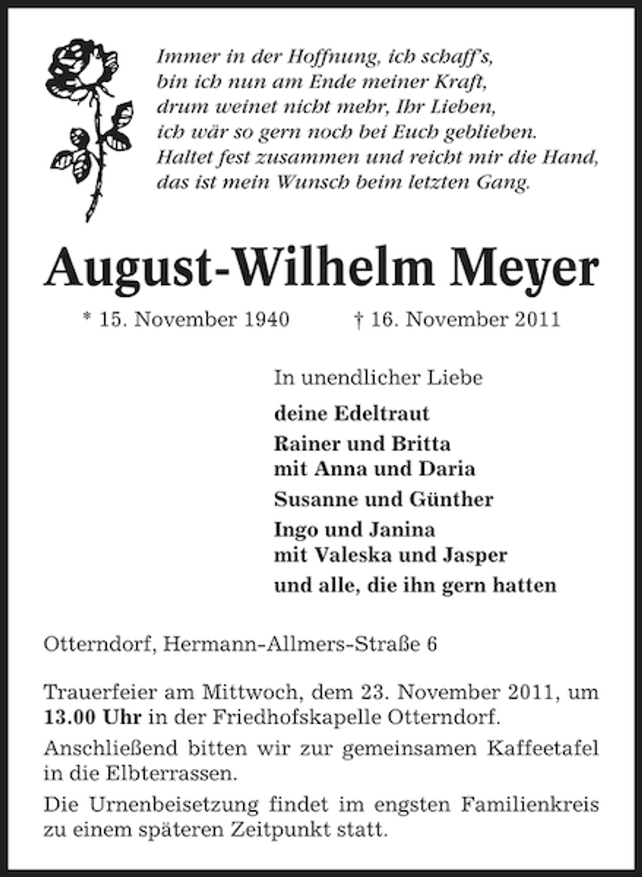 <p>Immer in der Hoffnung, ich schaff’s,<br />bin ich nun am Ende meiner Kraft,<br />drum weinet nicht mehr, Ihr Lieben,<br />ich wär so gern noch bei Euch geblieben.<br />Haltet fest zusammen und reicht mir die Hand,<br />das ist mein Wunsch beim letzten Gang.</p><p>August-Wilhelm Meyer<br />* 15. November 1940</p><p>† 16. November 2011</p><p>In unendlicher Liebe<br />deine Edeltraut<br />Rainer und Britta<br />mit Anna und Daria<br />Susanne und Günther<br />Ingo und Janina<br />mit Valeska und Jasper<br />und alle, die ihn gern hatten<br />Otterndorf, Hermann-Allmers-Straße 6<br />Trauerfeier am Mittwoch, dem 23. November 2011, um<br />13.00 Uhr in der Friedhofskapelle Otterndorf.<br />Anschließend bitten wir zur gemeinsamen Kaffeetafel<br />in die Elbterrassen.<br />Die Urnenbeisetzung findet im engsten Familienkreis<br />zu einem späteren Zeitpunkt statt.</p>