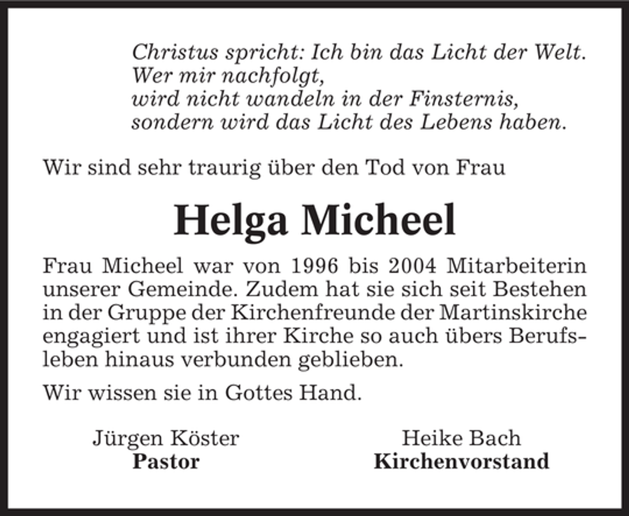 <p>Christus spricht: Ich bin das Licht der Welt.<br />Wer mir nachfolgt,<br />wird nicht wandeln in der Finsternis,<br />sondern wird das Licht des Lebens haben.<br />Wir sind sehr traurig über den Tod von Frau</p><p>Helga Micheel<br />Frau Micheel war von 1996 bis 2004 Mitarbeiterin<br />unserer Gemeinde. Zudem hat sie sich seit Bestehen<br />in der Gruppe der Kirchenfreunde der Martinskirche<br />engagiert und ist ihrer Kirche so auch übers Berufsleben hinaus verbunden geblieben.<br />Wir wissen sie in Gottes Hand.<br />Jürgen Köster<br />Pastor</p><p>Heike Bach<br />Kirchenvorstand</p>