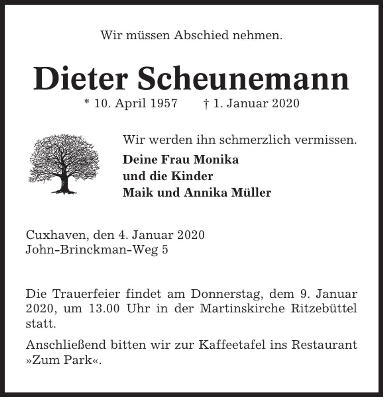 <p>Wir müssen Abschied nehmen.</p><p>Dieter Scheunemann<br />* 10. April 1957</p><p>† 1. Januar 2020</p><p>Wir werden ihn schmerzlich vermissen.<br />Deine Frau Monika<br />und die Kinder<br />Maik und Annika Müller<br />Cuxhaven, den 4. Januar 2020<br />John-Brinckman-Weg 5</p><p>Die Trauerfeier findet am Donnerstag, dem 9. Januar<br />2020, um 13.00 Uhr in der Martinskirche Ritzebüttel<br />statt.<br />Anschließend bitten wir zur Kaffeetafel ins Restaurant<br />»Zum Park«.</p>