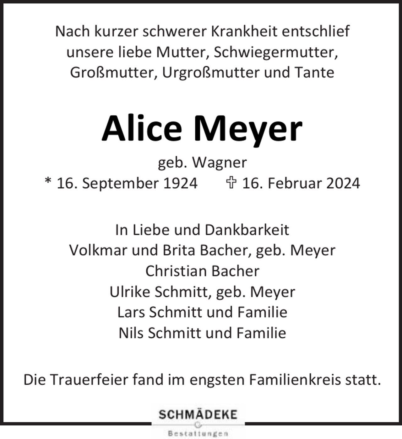 <p>Nach kurzer schwerer Krankheit entschlief<br />unsere liebe Mutter, Schwiegermutter,<br />Großmutter, Urgroßmutter und Tante</p><p>Alice Meyer</p><p>geb. Wagner<br />* 16. September 1924<br /> 16. Februar 2024<br />In Liebe und Dankbarkeit<br />Volkmar und Brita Bacher, geb. Meyer<br />Christian Bacher<br />Ulrike Schmitt, geb. Meyer<br />Lars Schmitt und Familie<br />Nils Schmitt und Familie<br />Die Trauerfeier fand im engsten Familienkreis statt.</p>