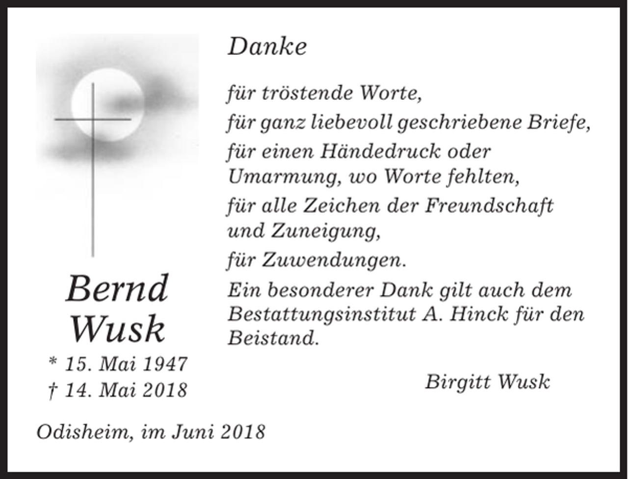 <p>Danke</p><p>Bernd<br />Wusk</p><p>für tröstende Worte,<br />für ganz liebevoll geschriebene Briefe,<br />für einen Händedruck oder<br />Umarmung, wo Worte fehlten,<br />für alle Zeichen der Freundschaft<br />und Zuneigung,<br />für Zuwendungen.<br />Ein besonderer Dank gilt auch dem<br />Bestattungsinstitut A. Hinck für den<br />Beistand.</p><p>* 15. Mai 1947<br />† 14. Mai 2018<br />Odisheim, im Juni 2018</p><p>Birgitt Wusk</p>
