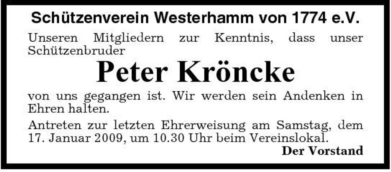<p>Schützenverein Westerhamm von 1774 e.V.<br />Unseren Mitgliedern Schützenbruder zur Kenntnis, dass unser</p><p>Peter Kröncke<br />von uns gegangen ist. Wir werden sein Andenken in Ehren halten. Antreten zur letzten Ehrerweisung am Samstag, dem 17. Januar 2009, um 10.30 Uhr beim Vereinslokal. Der Vorstand</p>