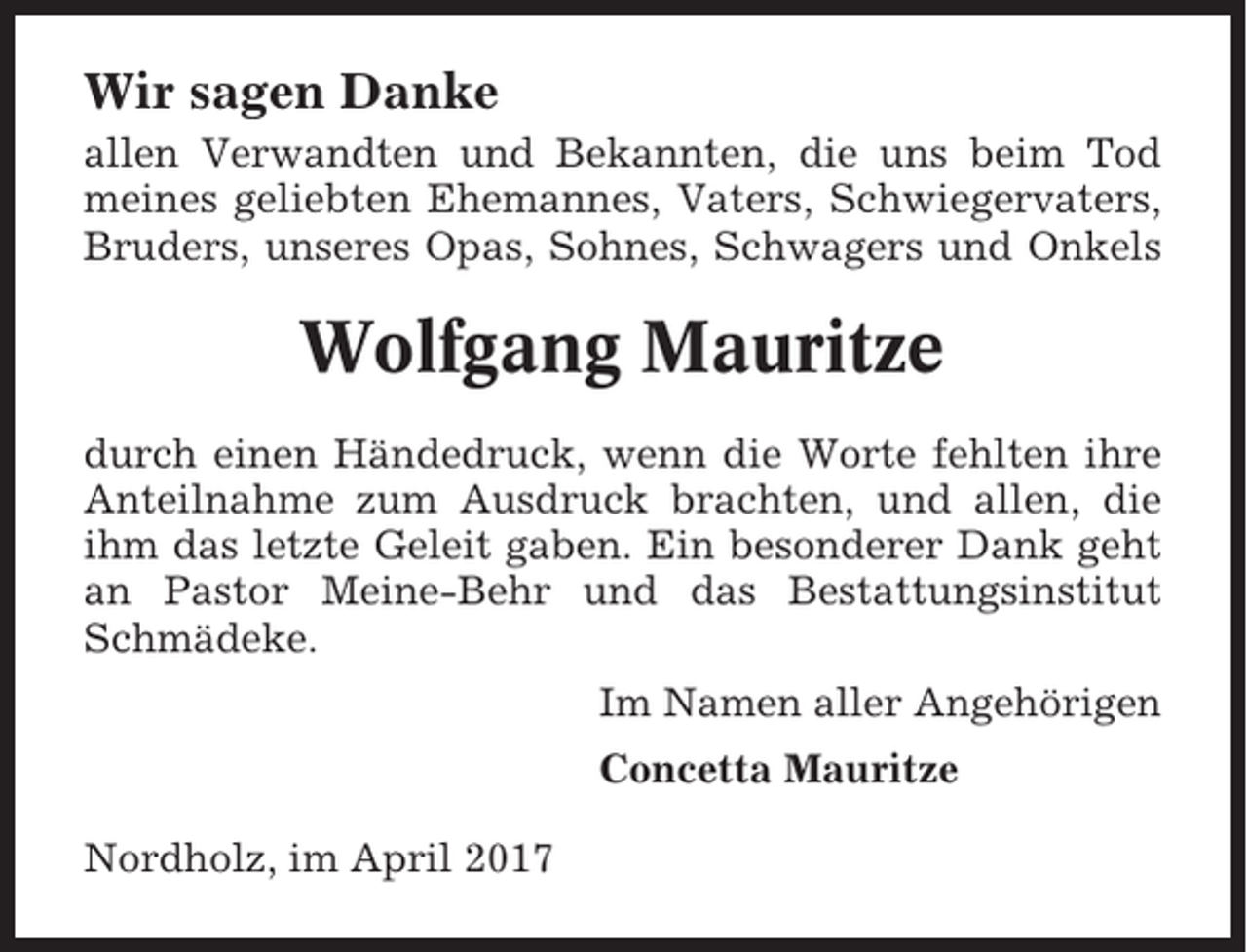 <p>Wir sagen Danke<br />allen Verwandten und Bekannten, die uns beim Tod<br />meines geliebten Ehemannes, Vaters, Schwiegervaters,<br />Bruders, unseres Opas, Sohnes, Schwagers und Onkels</p><p>Wolfgang Mauritze<br />durch einen Händedruck, wenn die Worte fehlten ihre<br />Anteilnahme zum Ausdruck brachten, und allen, die<br />ihm das letzte Geleit gaben. Ein besonderer Dank geht<br />an Pastor Meine-Behr und das Bestattungsinstitut<br />Schmädeke.<br />Im Namen aller Angehörigen<br />Concetta Mauritze<br />Nordholz, im April 2017</p>